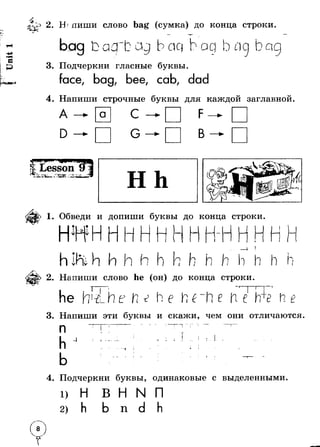 2. Н пиши слово bag (сумка) до конца строки. 
3. Подчеркни гласные буквы. 
face, bag, bee, cab, dad 
4. Напиши строчные буквы для каждой заглавной. 
А — a С — F —► 
D — G —► В — < 
1. Обведи и допиши буквы до конца строки 
| - ]М j-| 
I 
h 
I i j 
V 
In 
i i 
2. Напиши слово he (он) до конца строки 
у * —"— ■ 
he (т-й_.Ь.е 
г е he г 
И 
3. Напиши эти буквы и скажи, чем они отличаются. 
п т-------- г Л 
-4 г I- - 
I 
* 
4. Подчеркни буквы, одинаковые с выделенными. 
П 
 