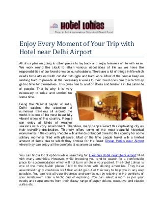 Enjoy Every Moment of Your Trip with
Hotel near Delhi Airport
All of us plan on going to other places to lay back and enjoy leisure’s of life with ease.
We work round the clock to attain various necessities of life as we have the
responsibilities of our loved ones on our shoulders. There are a lot of things in life which
needs to be attained with constant struggle and hard work. Most of the people keep on
working hard to provide all the necessary luxuries to their loved ones due to which they
get no time for themselves. This gives rise to a lot of stress and tensions in the calm life
of people. That is why it is very
necessary to relax and unwind for
some time.
Being the National capital of India,
Delhi catches the attention of
numerous travelers all around the
world. It is one of the most beautifully
vibrant cities of this country. People
can enjoy all kinds of weather
seasons in its cozy environment. Therefore, many people select this captivating city as
their travelling destination. This city offers some of the most beautiful historical
monuments in the country. People with all kinds of budget travel to this country for some
solitary moments filled with pleasure. Most of the time people travel with a limited
amount of funds due to which they browse for the finest Cheap Hotels near Airport
where they can enjoy all the comforts at economical rates.
You can find a lot of options while searching for luxurious Hotel near Delhi airport filled
with many amenities. However, while browsing you tend to search for a comfortable
place for accommodation which will not burn a hole in your pocket. The Hotel Lohias is
one of the most lavish places filled to the brim with alluring amenities. They have
assembled highly courteous staff that would go out of their way to help you in any way
possible. You can rest all your tiredness and worries out by relaxing in the comforts of
your lavish room after a hectic day of exploring. You can select a room as per your
needs and requirements from their classy range of super deluxe, executive and classic
suites etc.

 
