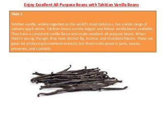 Enjoy Excellent All-Purpose Beans with Tahitian Vanilla Beans
Slide 1
Tahitian vanilla, widely regarded as the world's most delicious, has a wide range of
culinary applications. Tahitian beans are the largest and fattest vanilla beans available.
They have a consistent vanilla flavor and make excellent all-purpose beans. When
they're young, though, they have distinct fig, licorice, and chocolate flavors. These are
great for producing homemade extracts, but they're also great in jams, sauces,
preserves, and cocktails.
 