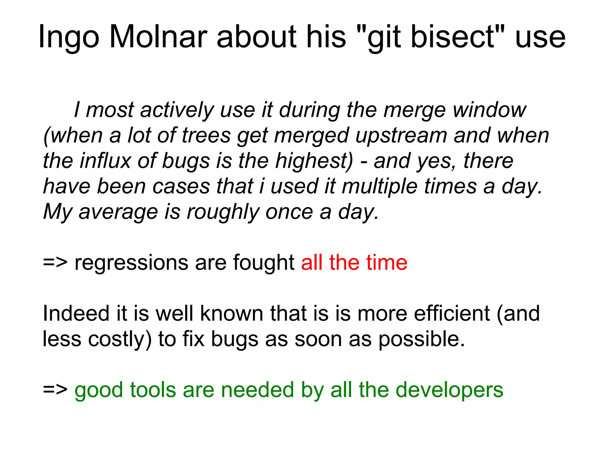 Ingo Molnar about his "git bisect" use

   I most actively use it during the merge window
(when a lot of trees get merged upstream and when
the influx of bugs is the highest) - and yes, there
have been cases that i used it multiple times a day.
My average is roughly once a day.

=> regressions are fought all the time

Indeed it is well known that is is more efficient (and
less costly) to fix bugs as soon as possible.

=> good tools are needed by all the developers
 