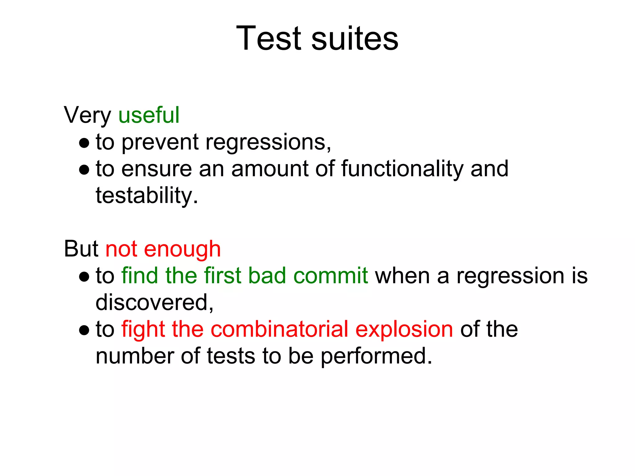 Test suites

Very useful
 ● to prevent regressions,
 ● to ensure an amount of functionality and
   testability.

But not enough
 ● to find the first bad commit when a regression is
   discovered,
 ● to fight the combinatorial explosion of the
   number of tests to be performed.
 