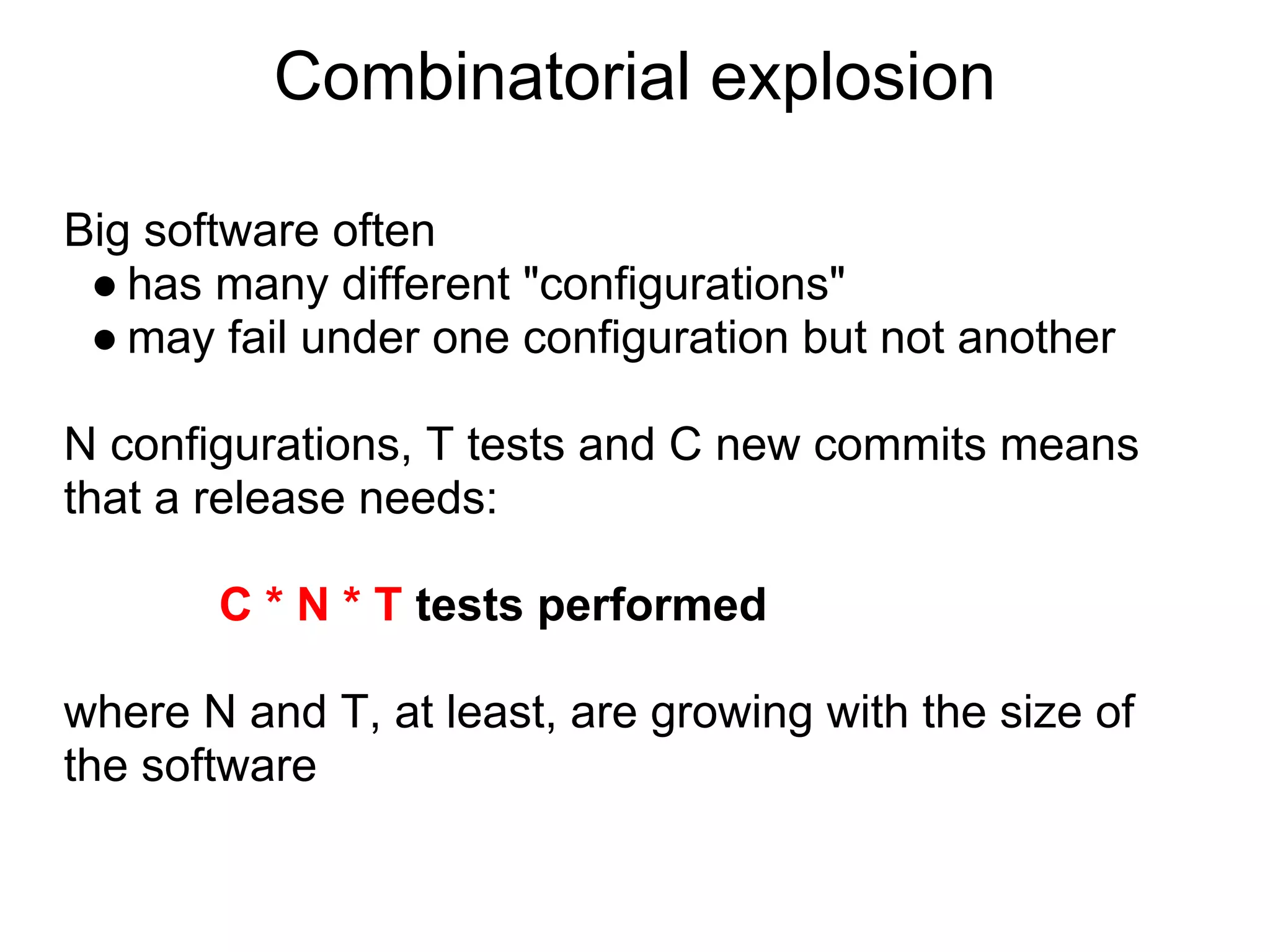 Combinatorial explosion

Big software often
 ● has many different "configurations"
 ● may fail under one configuration but not another

N configurations, T tests and C new commits means
that a release needs:

       C * N * T tests performed

where N and T, at least, are growing with the size of
the software
 