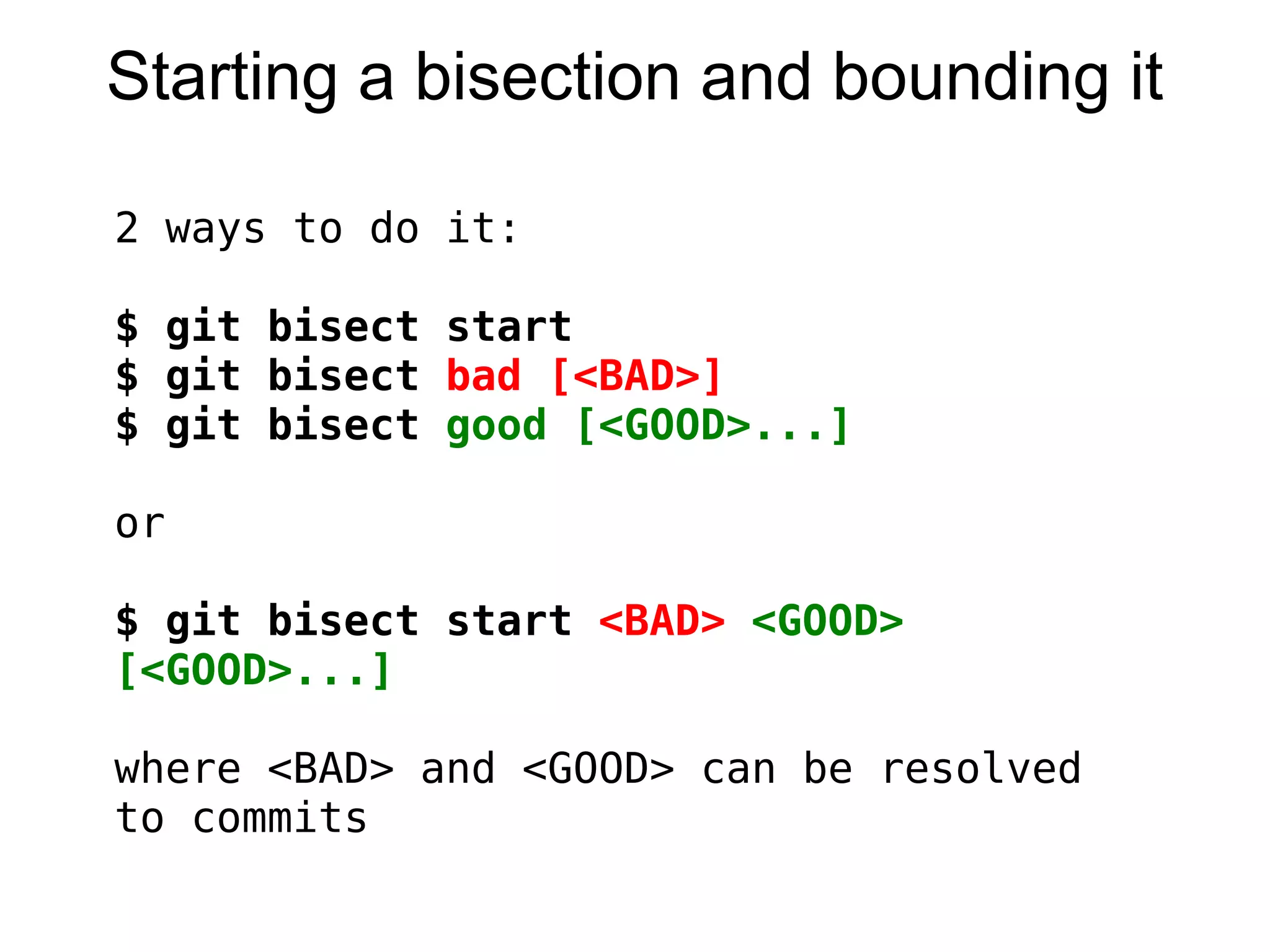 Starting a bisection and bounding it

2   ways to do it:
 
$   git bisect start
$   git bisect bad [<BAD>]
$   git bisect good [<GOOD>...]

or

$ git bisect start <BAD> <GOOD>
[<GOOD>...]
 
where <BAD> and <GOOD> can be resolved
to commits
 