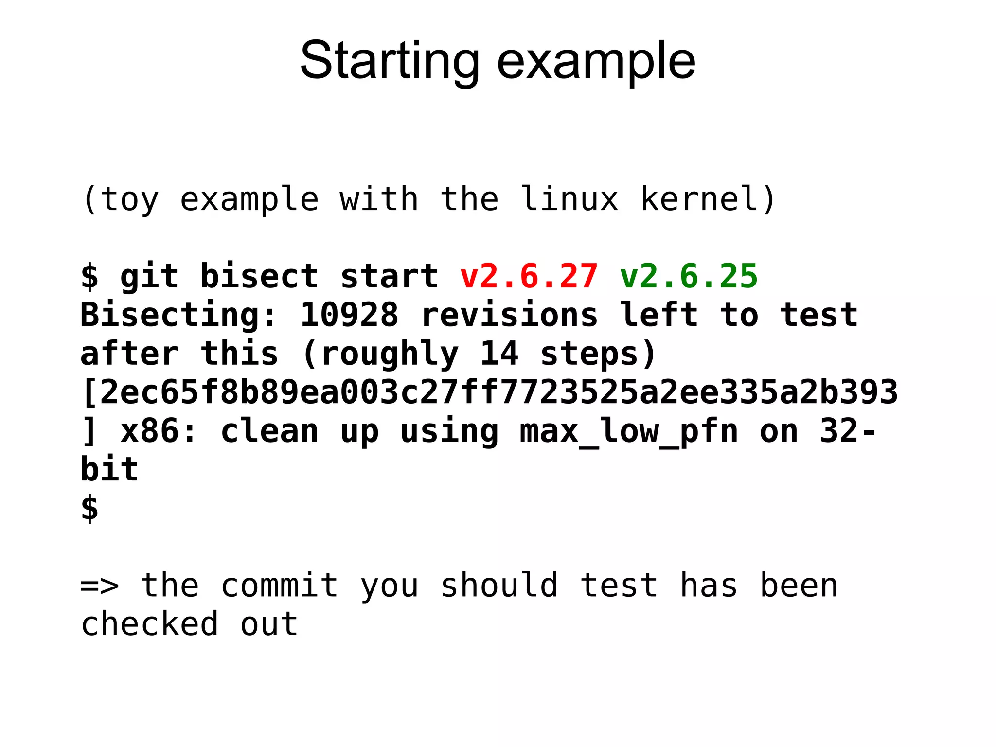Starting example

(toy example with the linux kernel)
 
$ git bisect start v2.6.27 v2.6.25
Bisecting: 10928 revisions left to test
after this (roughly 14 steps)
[2ec65f8b89ea003c27ff7723525a2ee335a2b393
] x86: clean up using max_low_pfn on 32-
bit
$
 
=> the commit you should test has been
checked out
 
 