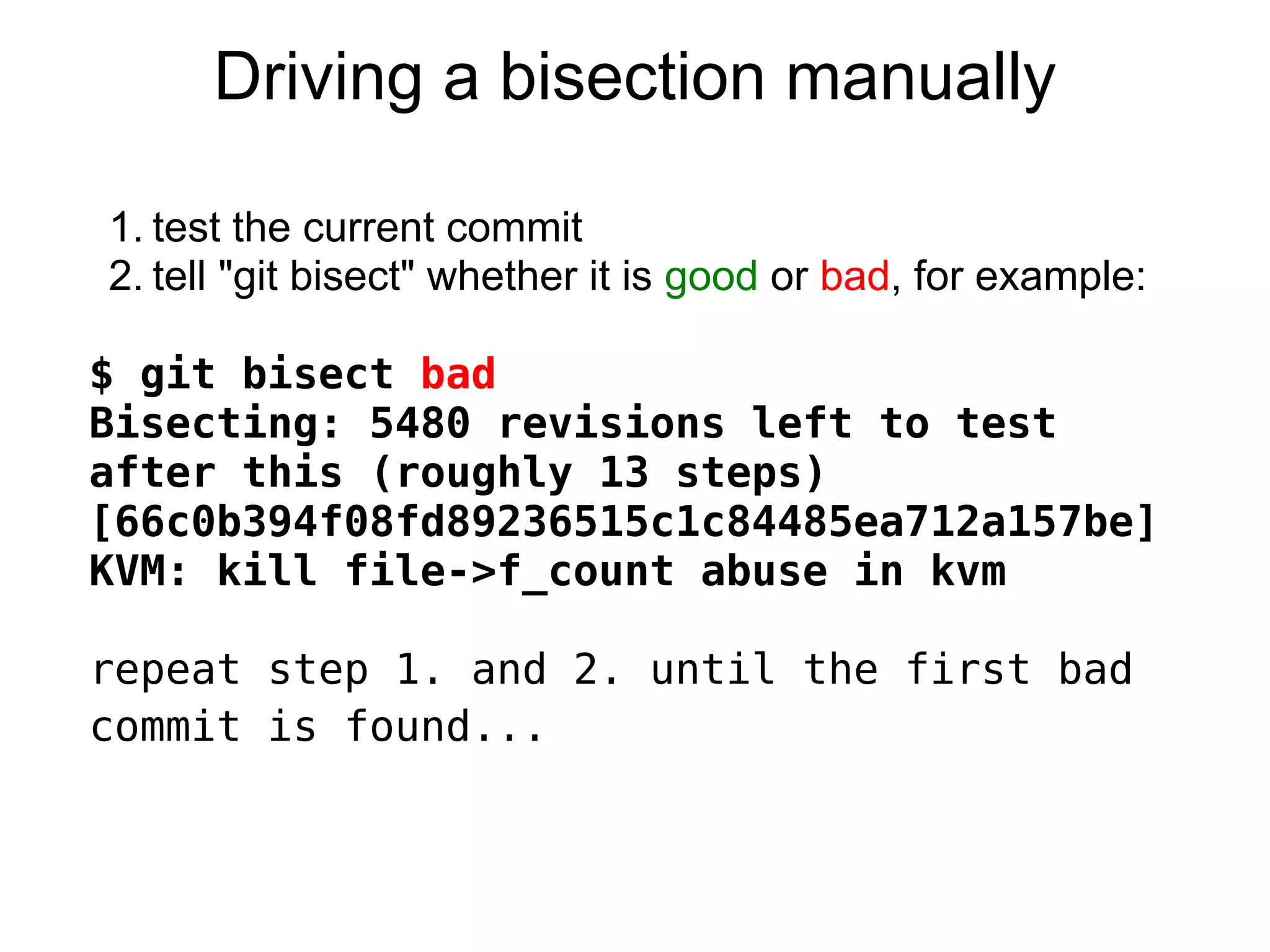 Driving a bisection manually

1. test the current commit
2. tell "git bisect" whether it is good or bad, for example:

$ git bisect bad
Bisecting: 5480 revisions left to test
after this (roughly 13 steps)
[66c0b394f08fd89236515c1c84485ea712a157be]
KVM: kill file->f_count abuse in kvm
 
repeat step 1. and 2. until the first bad
commit is found...
 