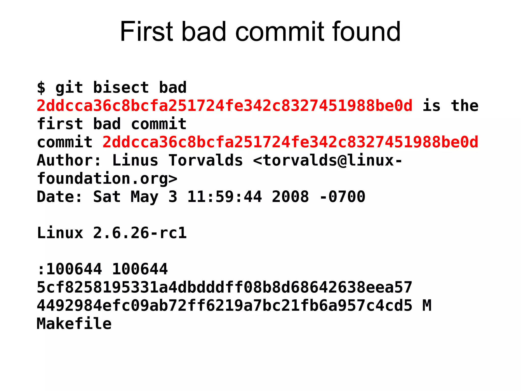 First bad commit found
$ git bisect bad
2ddcca36c8bcfa251724fe342c8327451988be0d is the
first bad commit
commit 2ddcca36c8bcfa251724fe342c8327451988be0d
Author: Linus Torvalds <torvalds@linux-
foundation.org>
Date: Sat May 3 11:59:44 2008 -0700

Linux 2.6.26-rc1

:100644 100644
5cf8258195331a4dbdddff08b8d68642638eea57
4492984efc09ab72ff6219a7bc21fb6a957c4cd5 M
Makefile
 