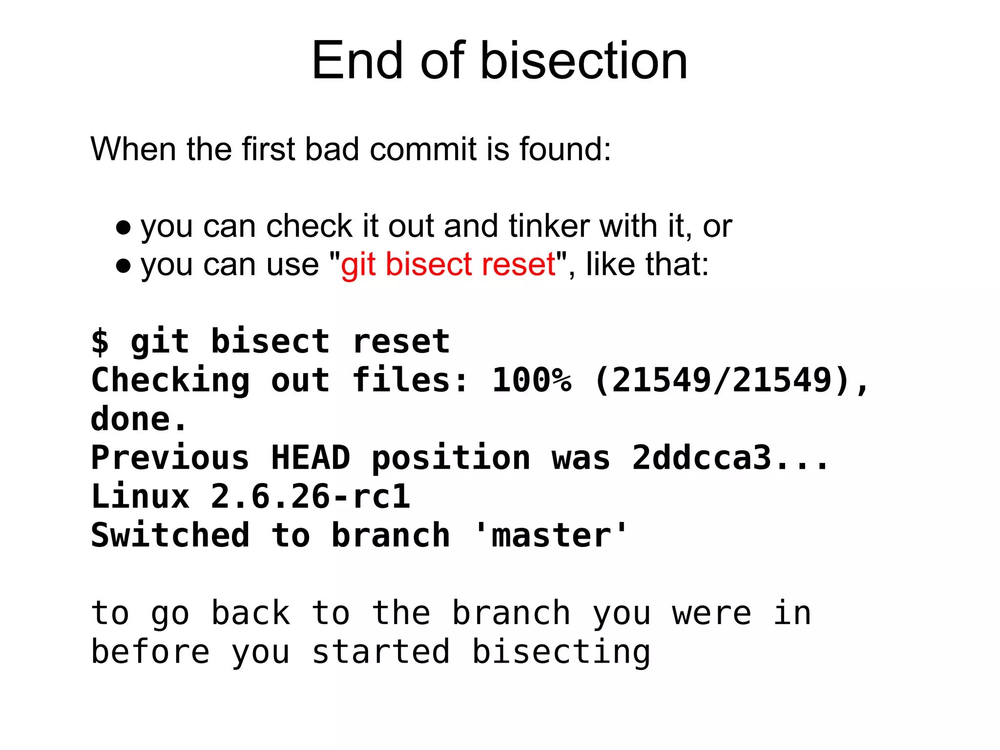 End of bisection
When the first bad commit is found:

 ● you can check it out and tinker with it, or
 ● you can use "git bisect reset", like that:

$ git bisect reset
Checking out files: 100% (21549/21549),
done.
Previous HEAD position was 2ddcca3...
Linux 2.6.26-rc1
Switched to branch 'master'
 
to go back to the branch you were in
before you started bisecting
 
