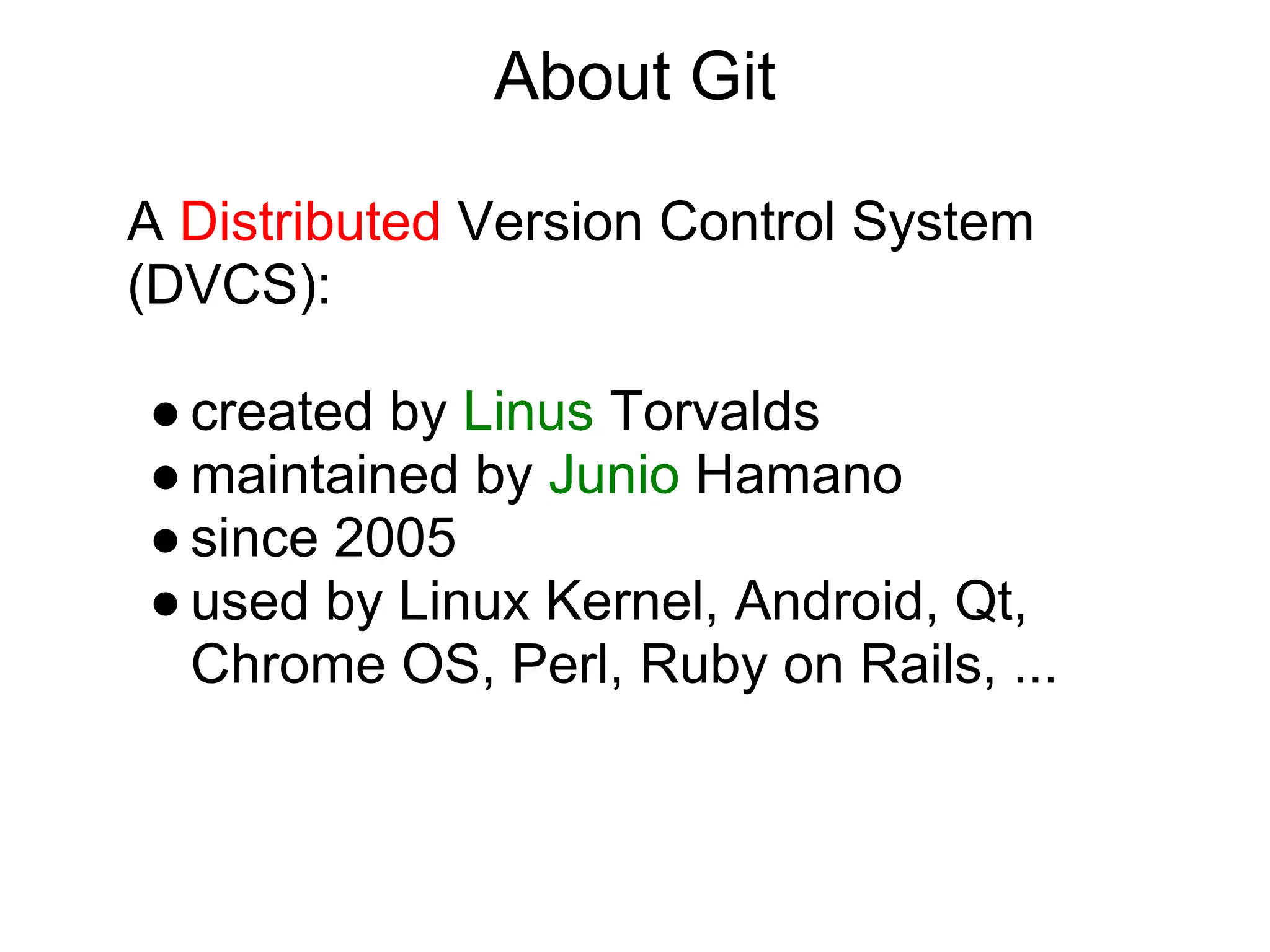 About Git

A Distributed Version Control System
(DVCS):

● created by Linus Torvalds
● maintained by Junio Hamano
● since 2005
● used by Linux Kernel, Android, Qt,
  Chrome OS, Perl, Ruby on Rails, ...
 
