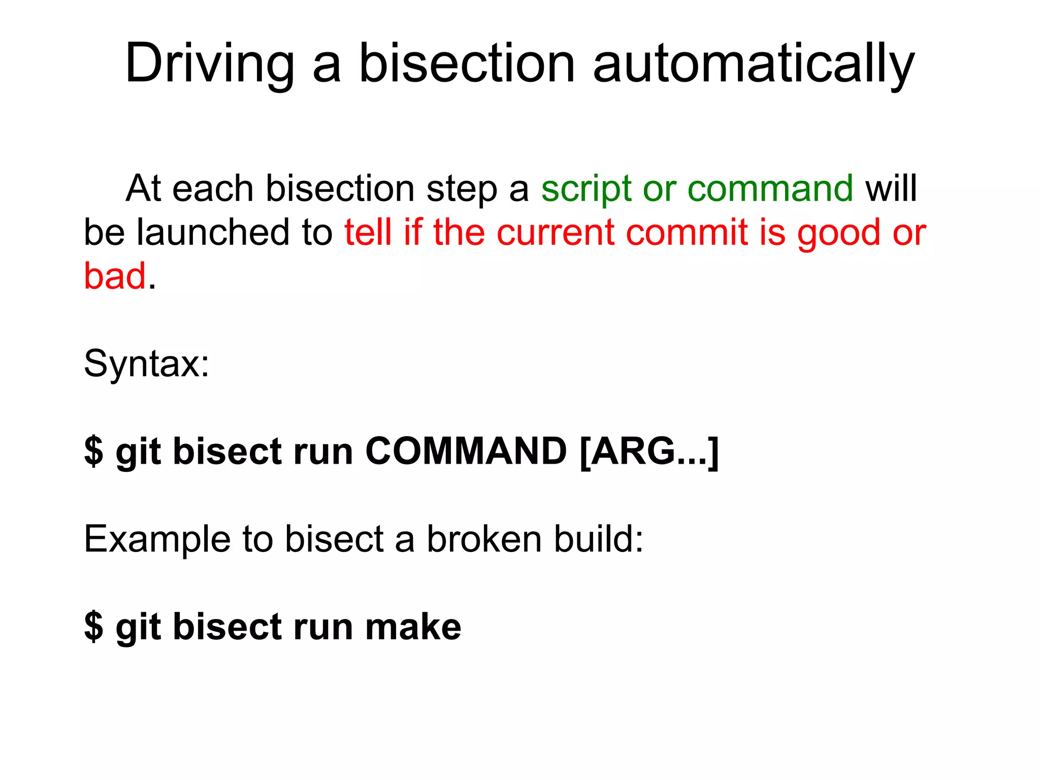 Driving a bisection automatically

  At each bisection step a script or command will
be launched to tell if the current commit is good or
bad.

Syntax:

$ git bisect run COMMAND [ARG...]

Example to bisect a broken build:

$ git bisect run make
 