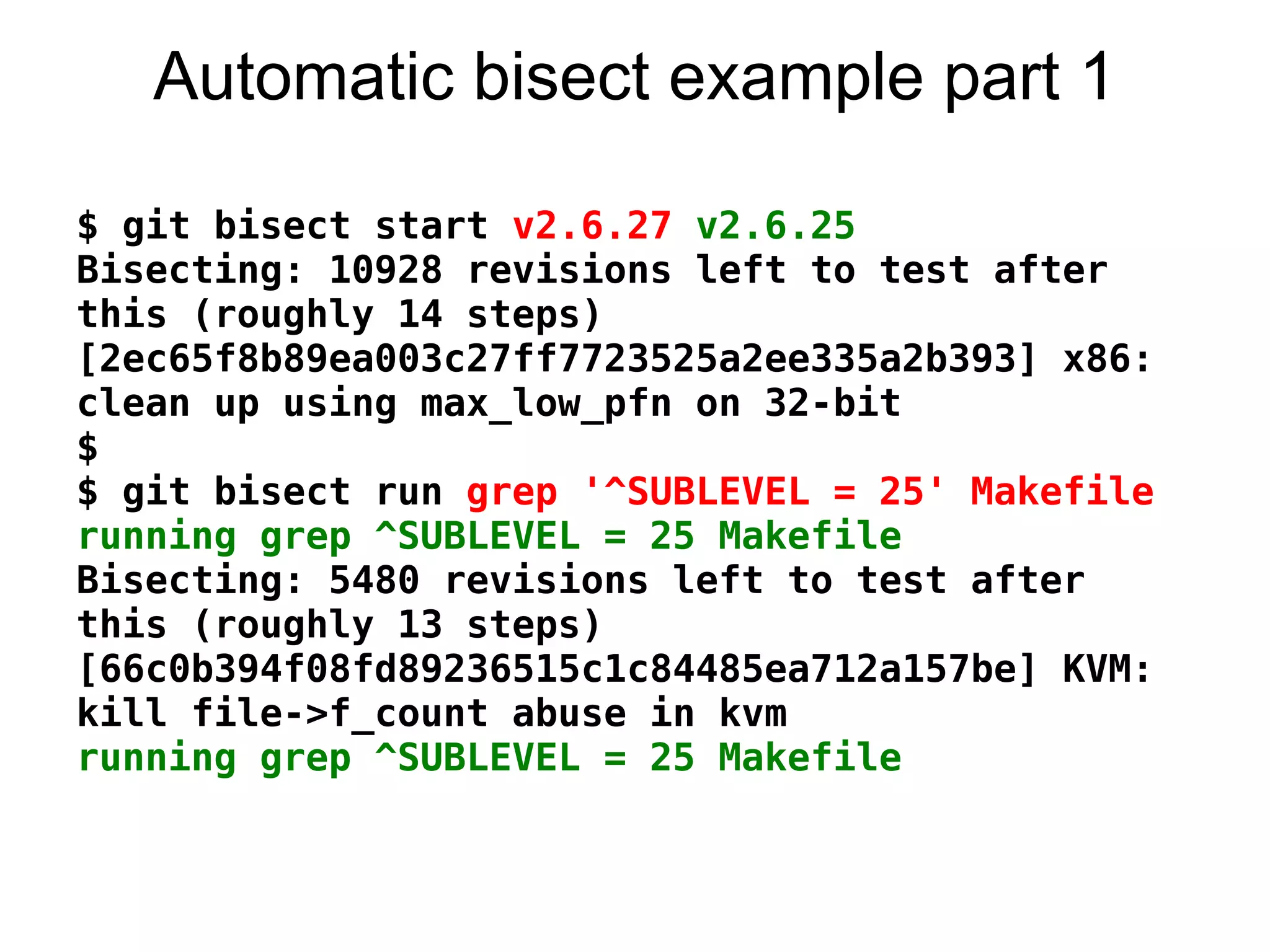 Automatic bisect example part 1

$ git bisect start v2.6.27 v2.6.25
Bisecting: 10928 revisions left to test after
this (roughly 14 steps)
[2ec65f8b89ea003c27ff7723525a2ee335a2b393] x86:
clean up using max_low_pfn on 32-bit
$
$ git bisect run grep '^SUBLEVEL = 25' Makefile
running grep ^SUBLEVEL = 25 Makefile
Bisecting: 5480 revisions left to test after
this (roughly 13 steps)
[66c0b394f08fd89236515c1c84485ea712a157be] KVM:
kill file->f_count abuse in kvm
running grep ^SUBLEVEL = 25 Makefile
 