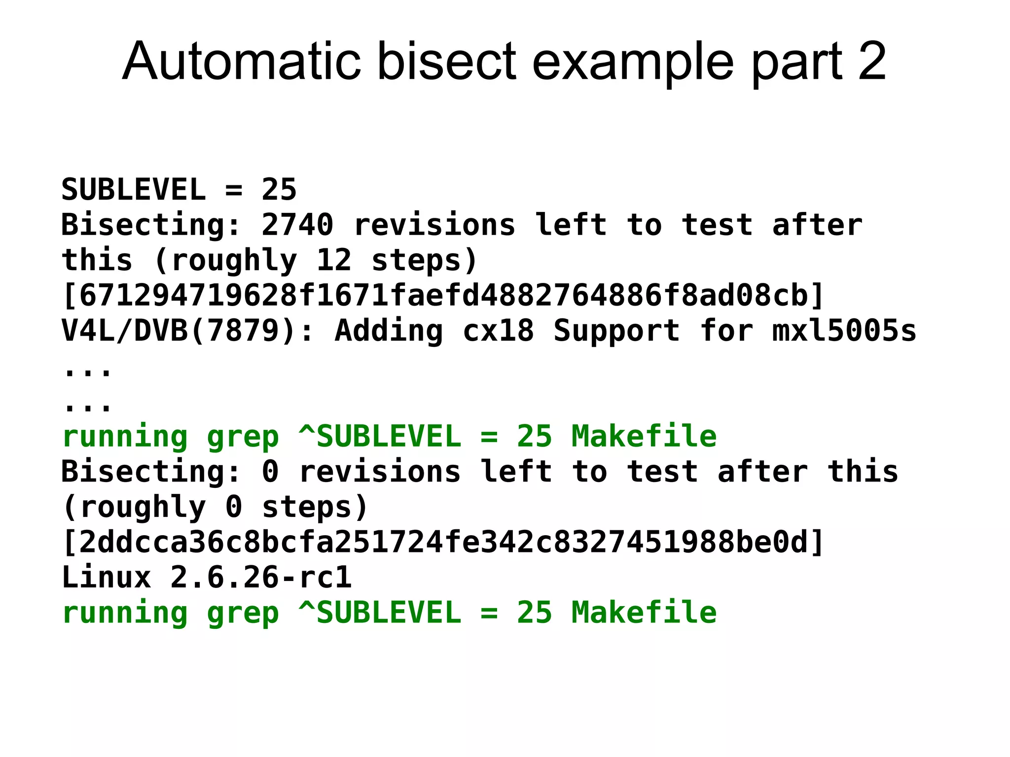 Automatic bisect example part 2

SUBLEVEL = 25
Bisecting: 2740 revisions left to test after
this (roughly 12 steps)
[671294719628f1671faefd4882764886f8ad08cb]
V4L/DVB(7879): Adding cx18 Support for mxl5005s
...
...
running grep ^SUBLEVEL = 25 Makefile
Bisecting: 0 revisions left to test after this
(roughly 0 steps)
[2ddcca36c8bcfa251724fe342c8327451988be0d]
Linux 2.6.26-rc1
running grep ^SUBLEVEL = 25 Makefile
 