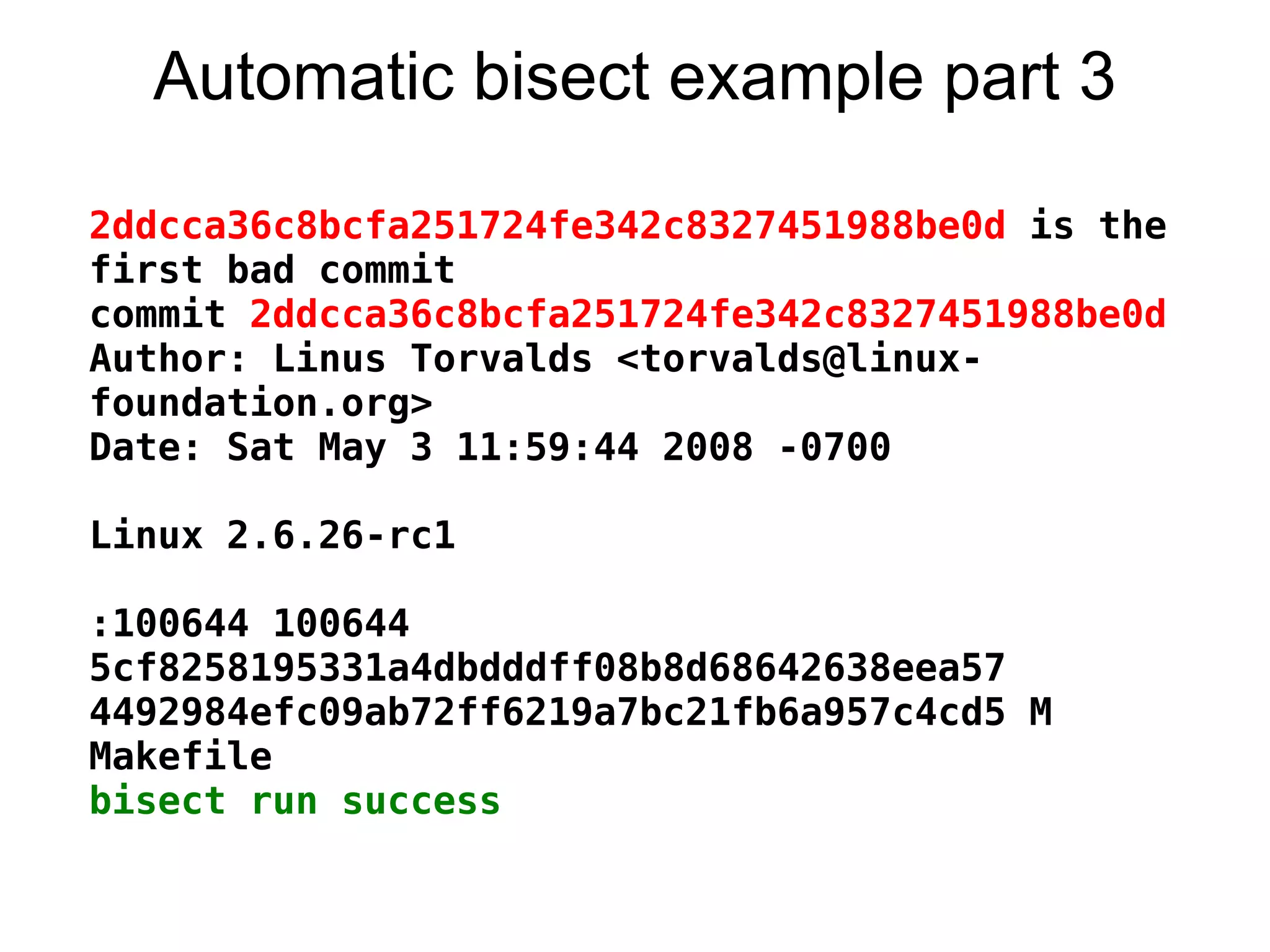Automatic bisect example part 3

2ddcca36c8bcfa251724fe342c8327451988be0d is the
first bad commit
commit 2ddcca36c8bcfa251724fe342c8327451988be0d
Author: Linus Torvalds <torvalds@linux-
foundation.org>
Date: Sat May 3 11:59:44 2008 -0700

Linux 2.6.26-rc1

:100644 100644
5cf8258195331a4dbdddff08b8d68642638eea57
4492984efc09ab72ff6219a7bc21fb6a957c4cd5 M
Makefile
bisect run success
 