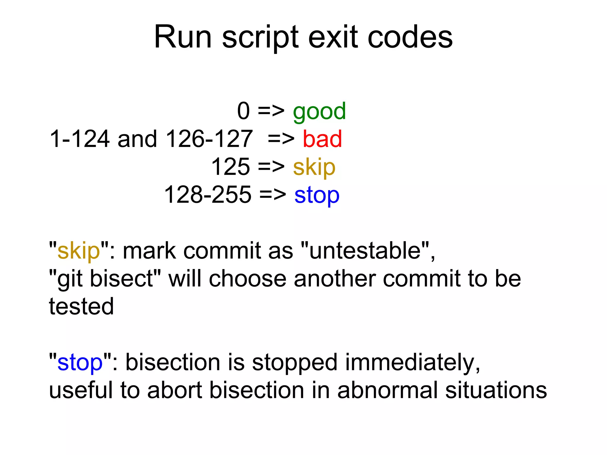 Run script exit codes

                0 => good
1-124 and 126-127 => bad
              125 => skip
          128-255 => stop

"skip": mark commit as "untestable",
"git bisect" will choose another commit to be
tested

"stop": bisection is stopped immediately,
useful to abort bisection in abnormal situations
 