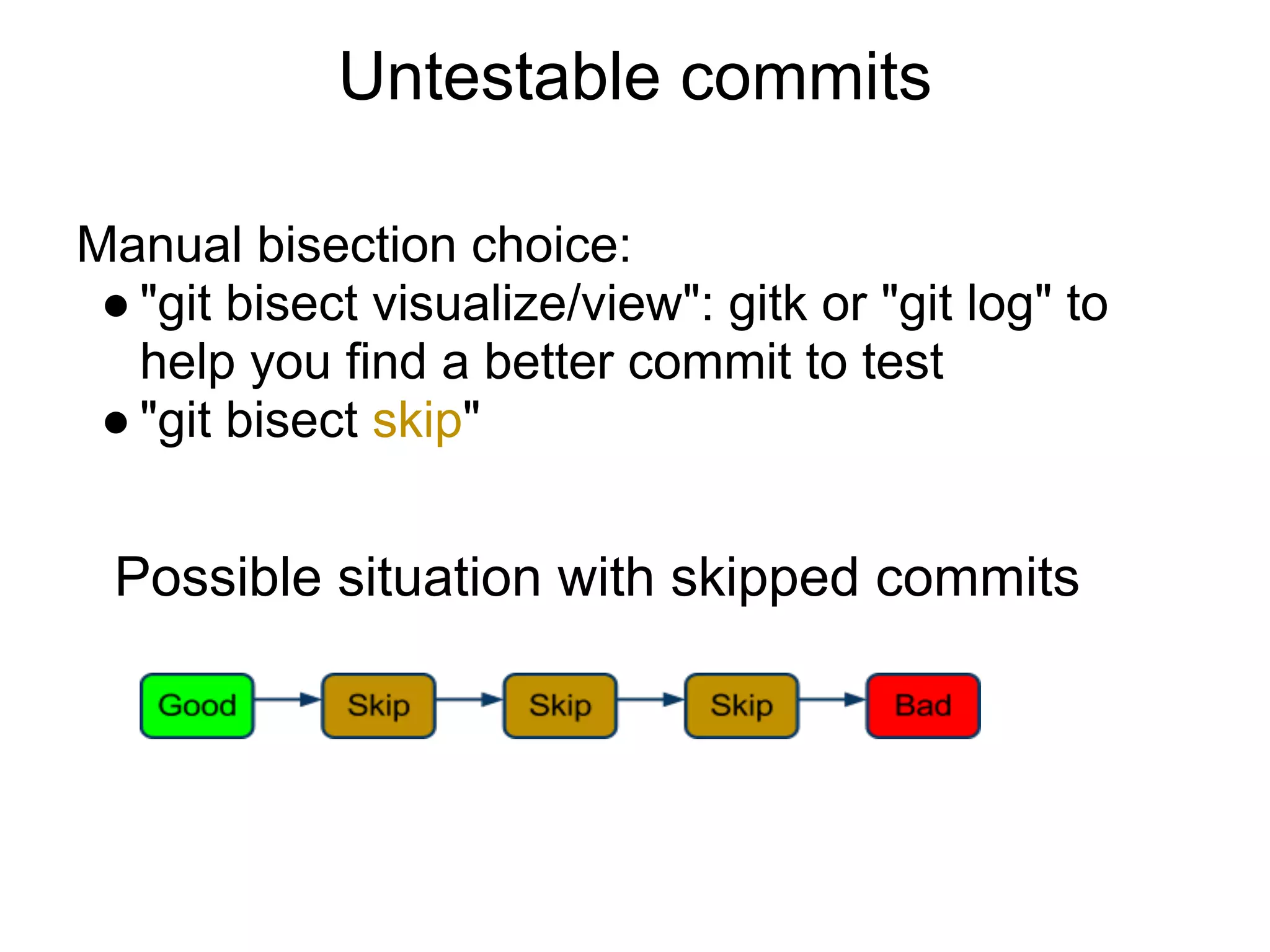 Untestable commits

Manual bisection choice:
 ● "git bisect visualize/view": gitk or "git log" to
   help you find a better commit to test
 ● "git bisect skip"


 Possible situation with skipped commits
 