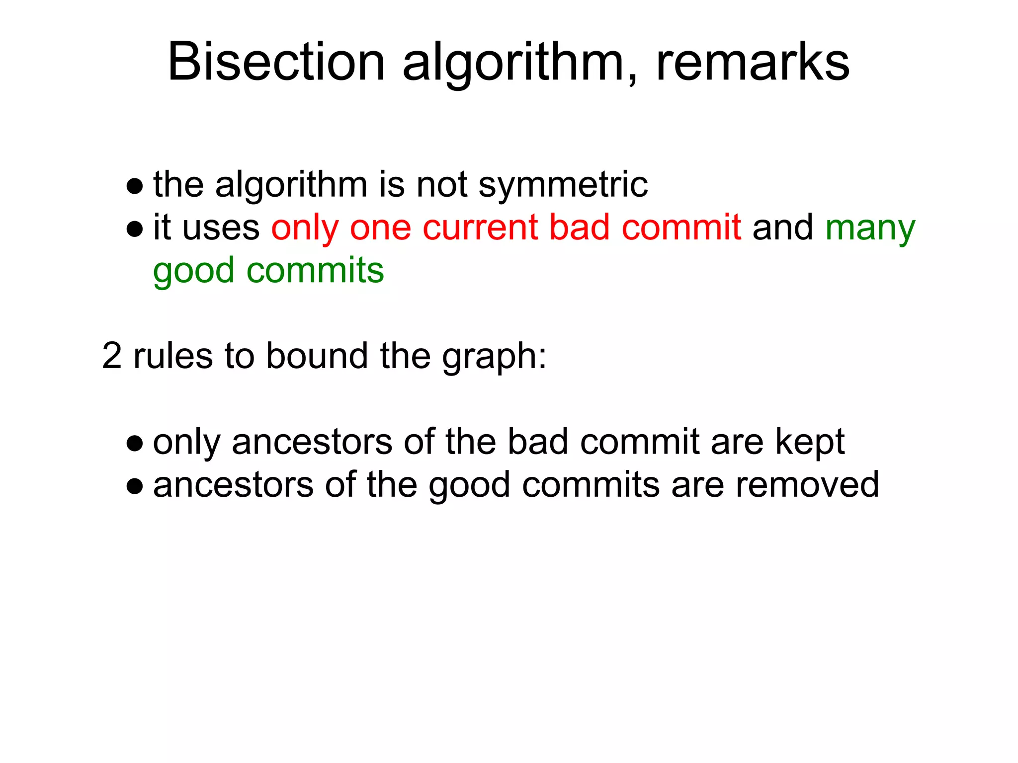 Bisection algorithm, remarks

 ● the algorithm is not symmetric
 ● it uses only one current bad commit and many
   good commits

2 rules to bound the graph:

 ● only ancestors of the bad commit are kept
 ● ancestors of the good commits are removed
 