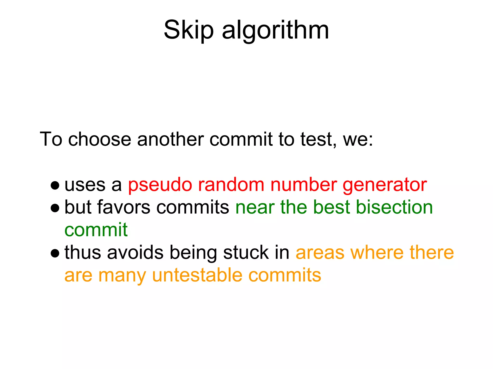 Skip algorithm



To choose another commit to test, we:

 ● uses a pseudo random number generator
 ● but favors commits near the best bisection
   commit
 ● thus avoids being stuck in areas where there
   are many untestable commits
 