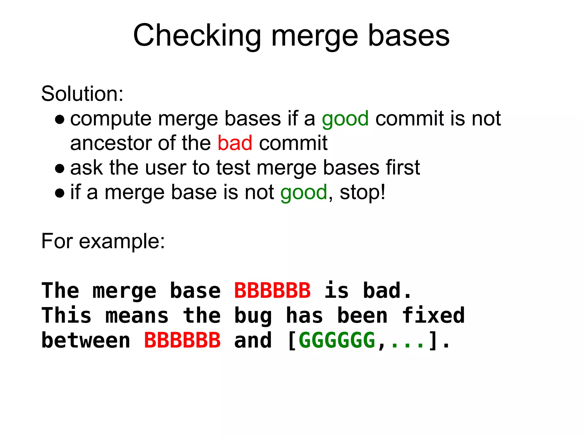 Checking merge bases
Solution:
 ● compute merge bases if a good commit is not
   ancestor of the bad commit
 ● ask the user to test merge bases first
 ● if a merge base is not good, stop!

For example:

The merge base BBBBBB is bad.
This means the bug has been fixed
between BBBBBB and [GGGGGG,...].
 