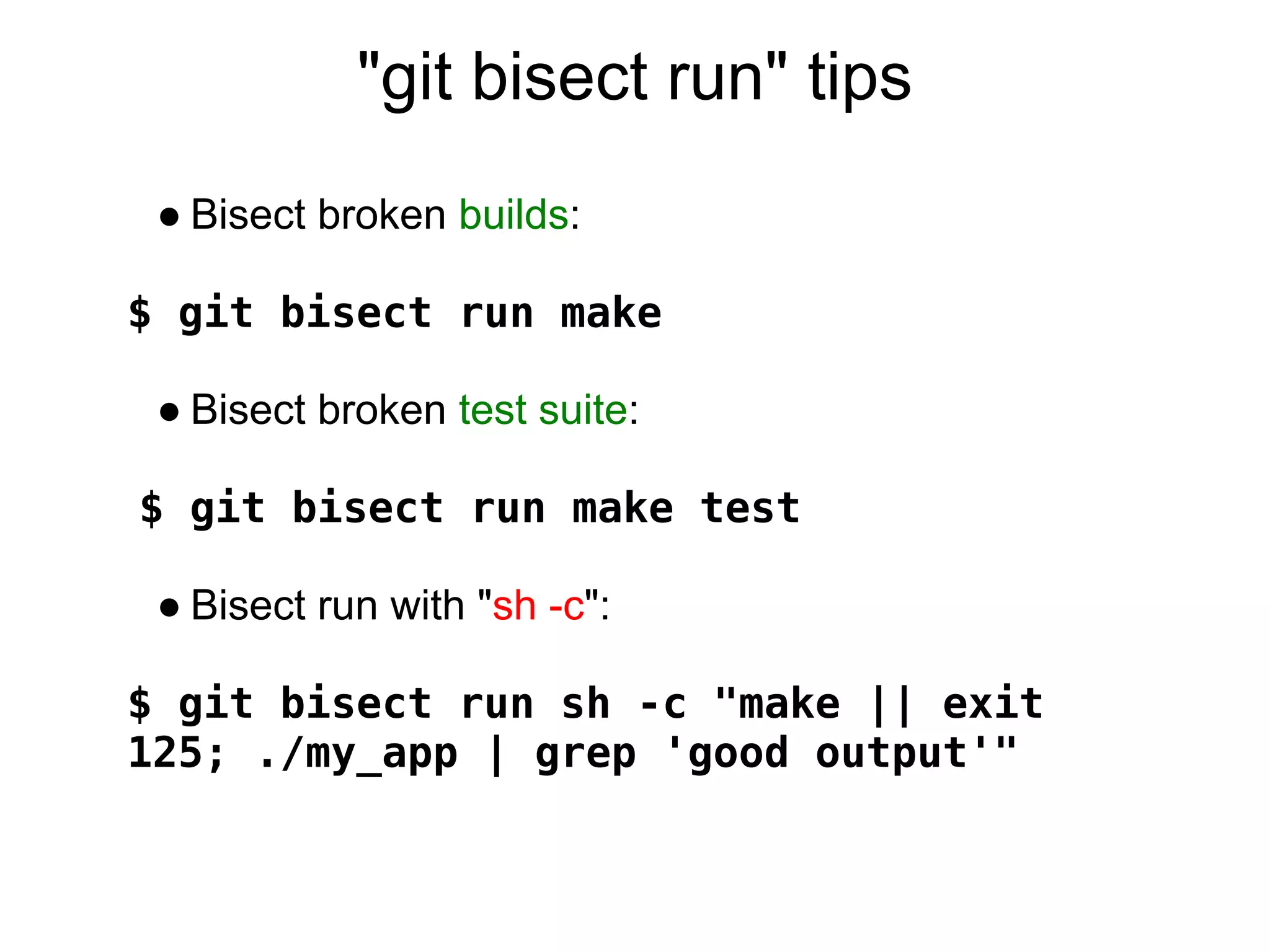 "git bisect run" tips
 ● Bisect broken builds:

$ git bisect run make

 ● Bisect broken test suite:

$ git bisect run make test

 ● Bisect run with "sh -c":

$ git bisect run sh -c "make || exit
125; ./my_app | grep 'good output'"
 