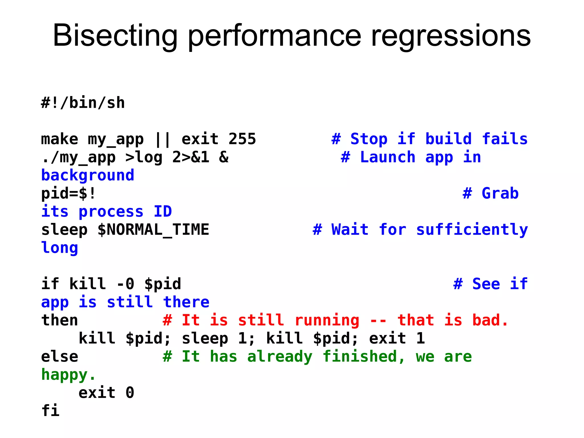 Bisecting performance regressions
#!/bin/sh
 
make my_app || exit 255        # Stop if build fails
./my_app >log 2>&1 &            # Launch app in
background
pid=$!                                       # Grab
its process ID
sleep $NORMAL_TIME           # Wait for sufficiently
long
 
if kill -0 $pid                             # See if
app is still there
then         # It is still running -- that is bad.
    kill $pid; sleep 1; kill $pid; exit 1
else         # It has already finished, we are
happy.
    exit 0
fi
 