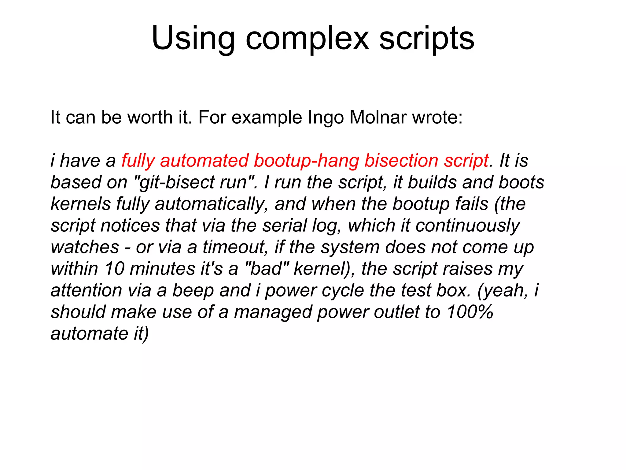 Using complex scripts

It can be worth it. For example Ingo Molnar wrote:

i have a fully automated bootup-hang bisection script. It is
based on "git-bisect run". I run the script, it builds and boots
kernels fully automatically, and when the bootup fails (the
script notices that via the serial log, which it continuously
watches - or via a timeout, if the system does not come up
within 10 minutes it's a "bad" kernel), the script raises my
attention via a beep and i power cycle the test box. (yeah, i
should make use of a managed power outlet to 100%
automate it)
 