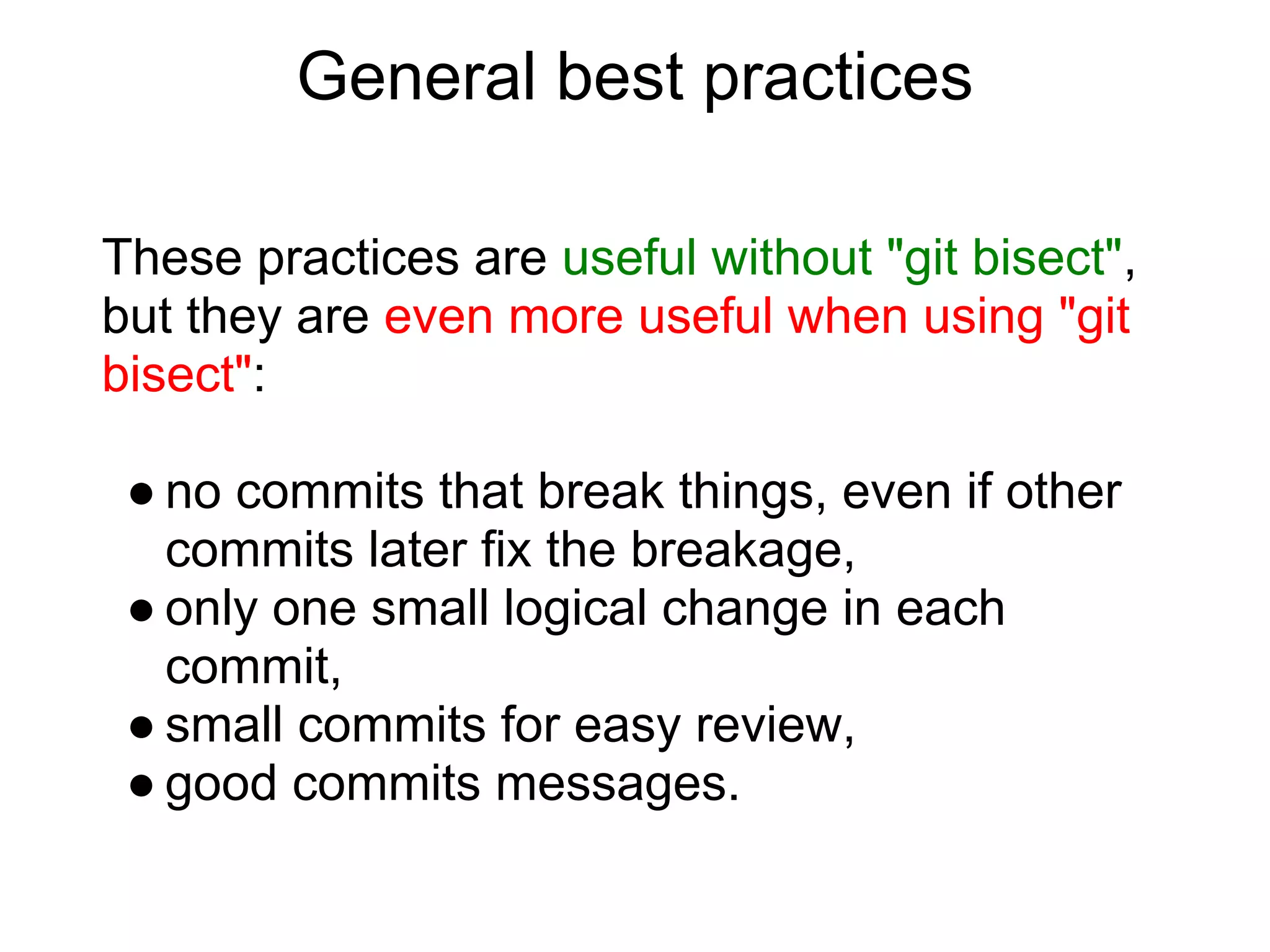 General best practices

These practices are useful without "git bisect",
but they are even more useful when using "git
bisect":

 ● no commits that break things, even if other
   commits later fix the breakage,
 ● only one small logical change in each
   commit,
 ● small commits for easy review,
 ● good commits messages.
 