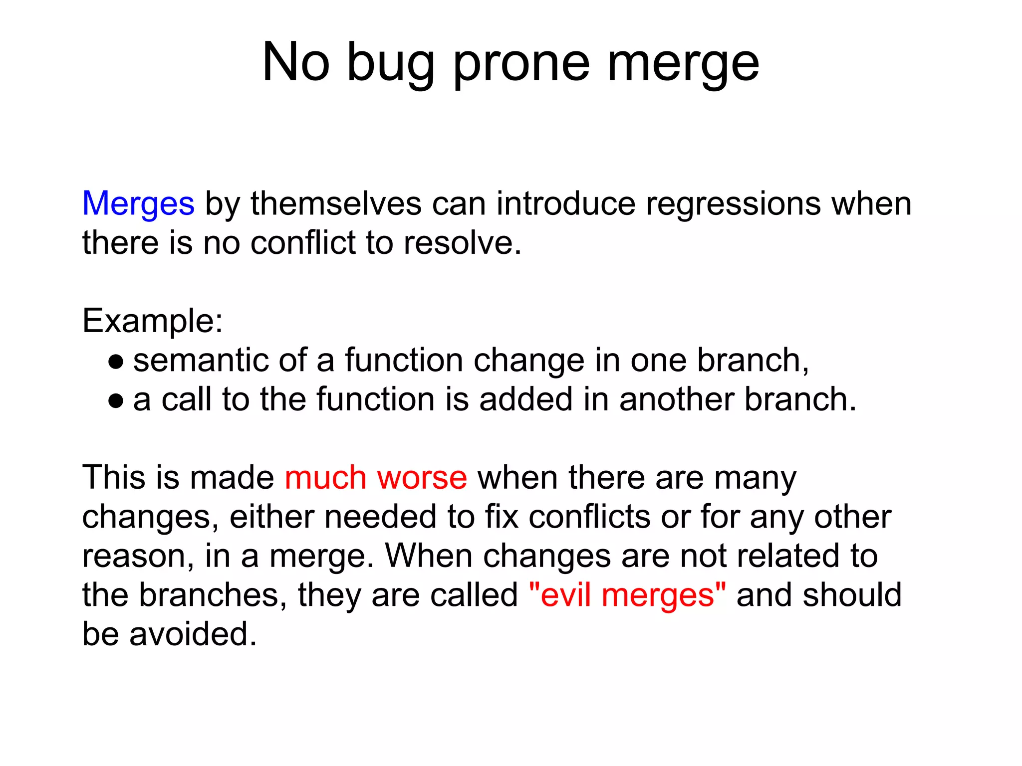 No bug prone merge

Merges by themselves can introduce regressions when
there is no conflict to resolve.

Example:
 ● semantic of a function change in one branch,
 ● a call to the function is added in another branch.

This is made much worse when there are many
changes, either needed to fix conflicts or for any other
reason, in a merge. When changes are not related to
the branches, they are called "evil merges" and should
be avoided.
 