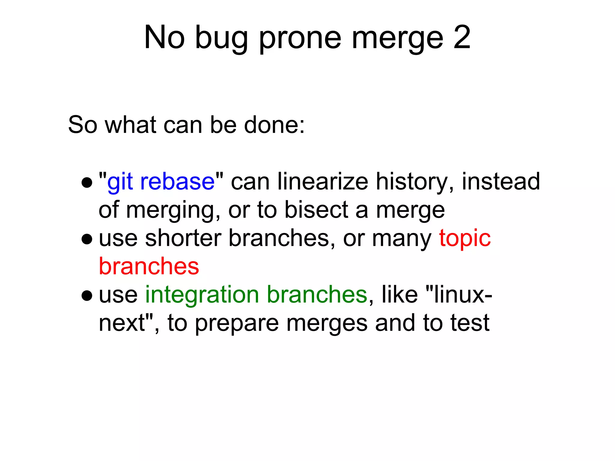 No bug prone merge 2

So what can be done:

● "git rebase" can linearize history, instead
  of merging, or to bisect a merge
● use shorter branches, or many topic
  branches
● use integration branches, like "linux-
  next", to prepare merges and to test
 