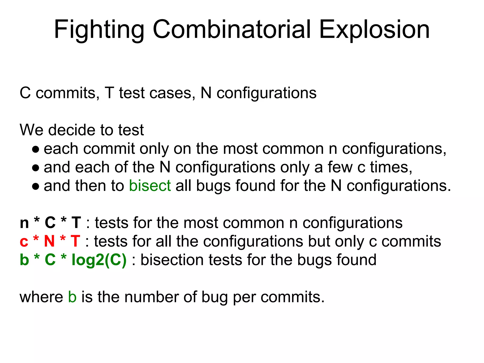 Fighting Combinatorial Explosion

C commits, T test cases, N configurations

We decide to test
 ● each commit only on the most common n configurations,
 ● and each of the N configurations only a few c times,
 ● and then to bisect all bugs found for the N configurations.

n * C * T : tests for the most common n configurations
c * N * T : tests for all the configurations but only c commits
b * C * log2(C) : bisection tests for the bugs found

where b is the number of bug per commits.
 