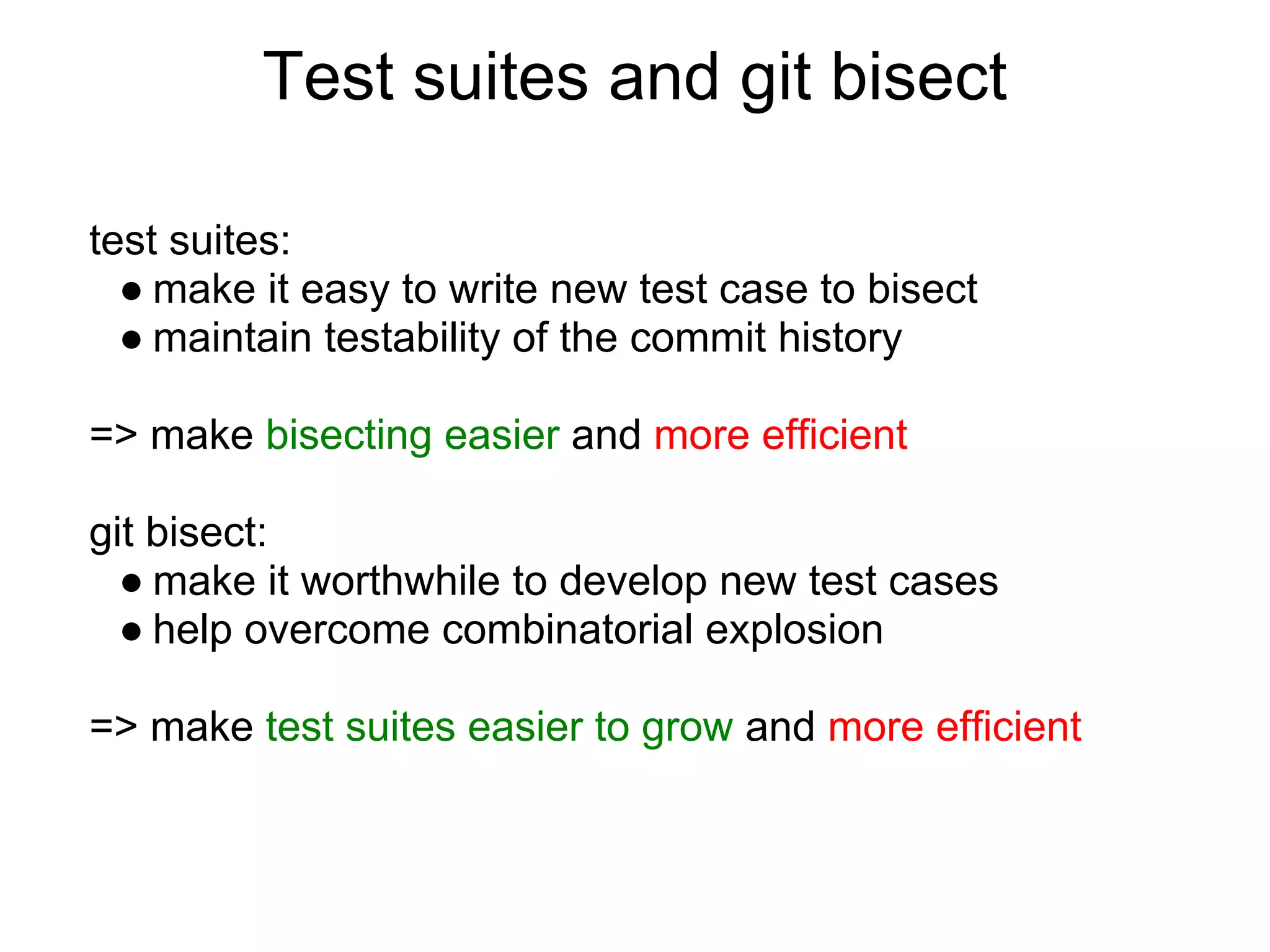 Test suites and git bisect

test suites:
  ● make it easy to write new test case to bisect
  ● maintain testability of the commit history

=> make bisecting easier and more efficient

git bisect:
  ● make it worthwhile to develop new test cases
  ● help overcome combinatorial explosion

=> make test suites easier to grow and more efficient
 