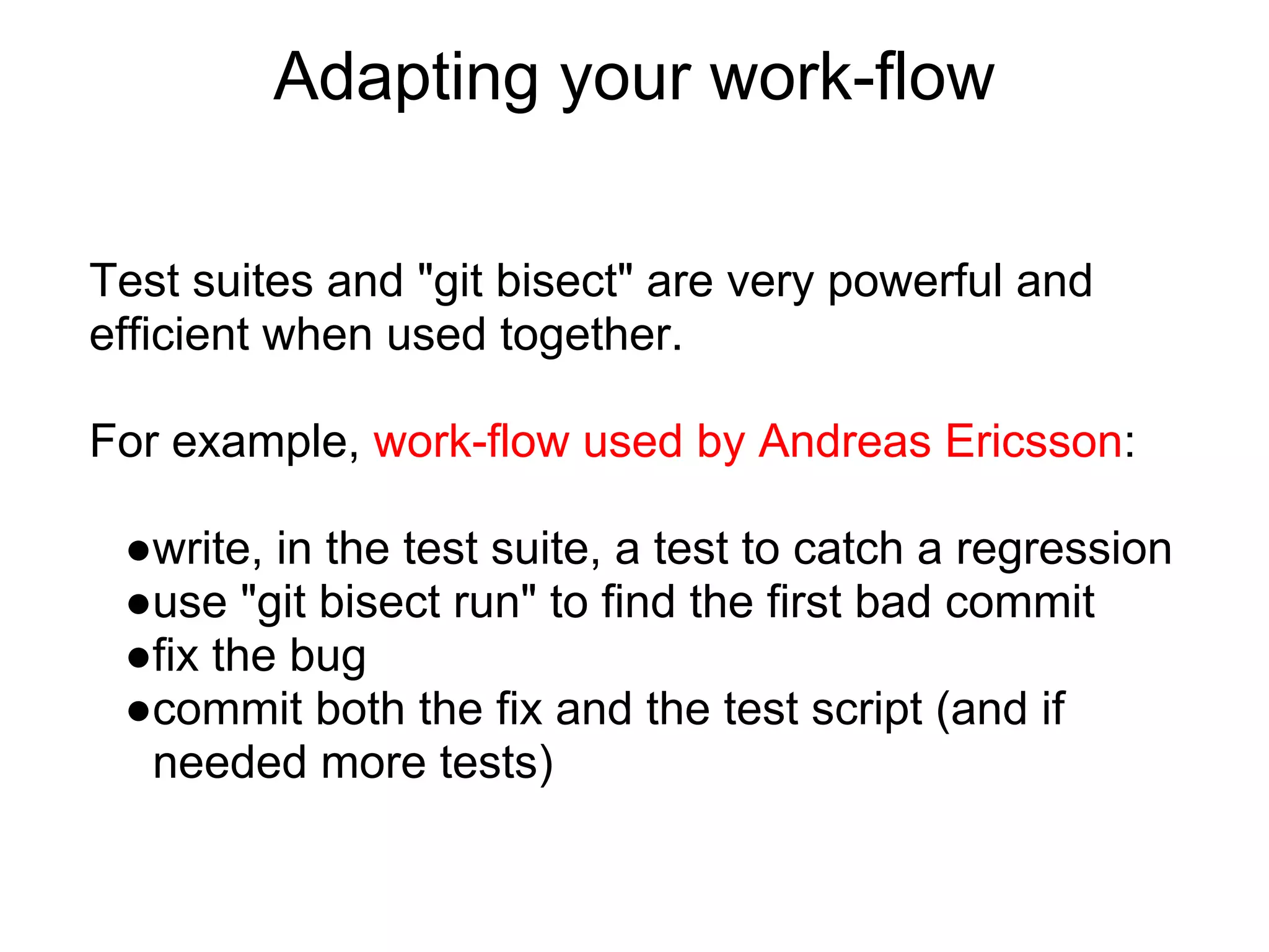 Adapting your work-flow

Test suites and "git bisect" are very powerful and
efficient when used together.

For example, work-flow used by Andreas Ericsson:

 ●write, in the test suite, a test to catch a regression
 ●use "git bisect run" to find the first bad commit
 ●fix the bug
 ●commit both the fix and the test script (and if
  needed more tests)
 