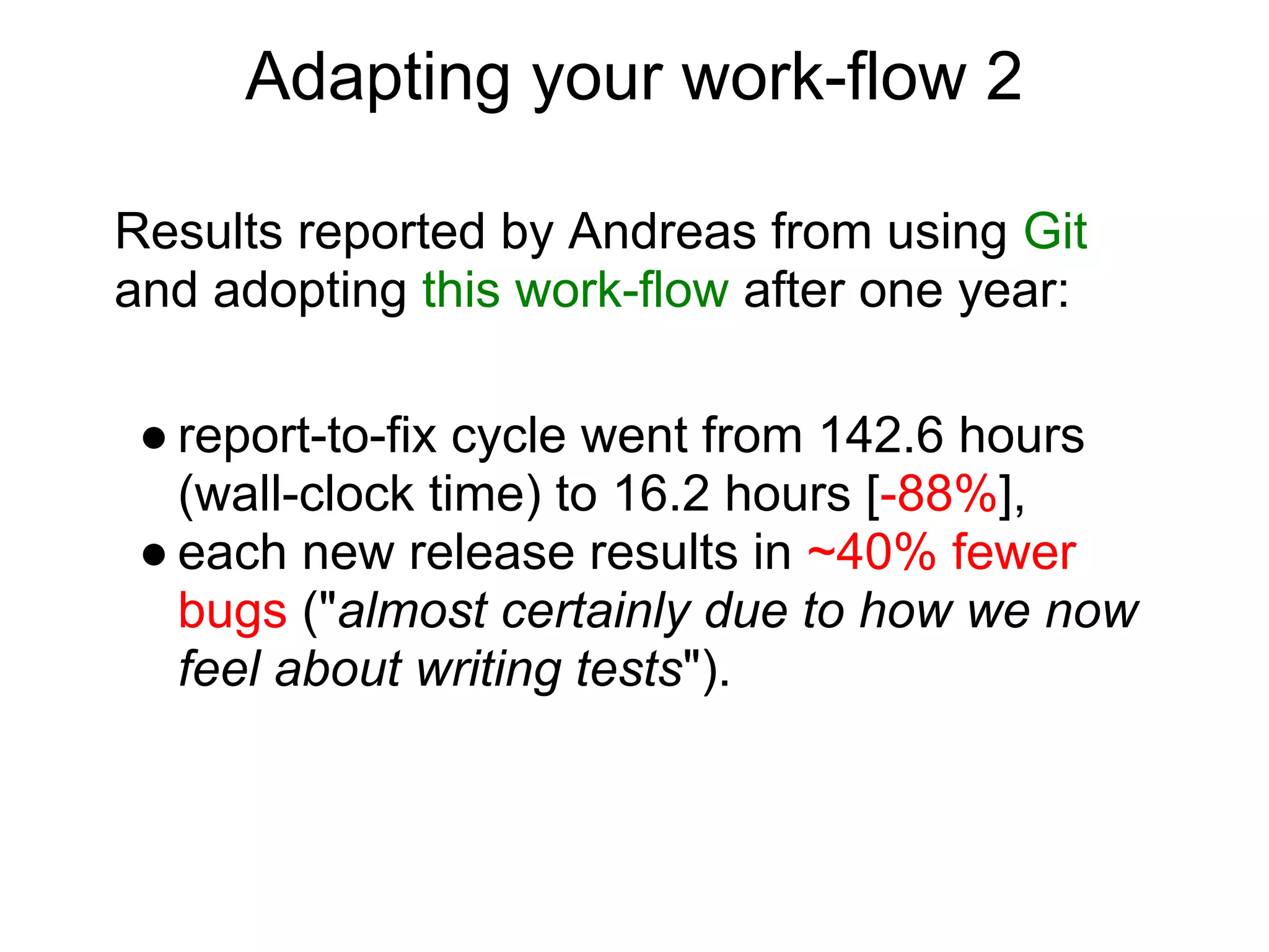Adapting your work-flow 2

Results reported by Andreas from using Git
and adopting this work-flow after one year:

 ● report-to-fix cycle went from 142.6 hours
   (wall-clock time) to 16.2 hours [-88%],
 ● each new release results in ~40% fewer
   bugs ("almost certainly due to how we now
   feel about writing tests").
 