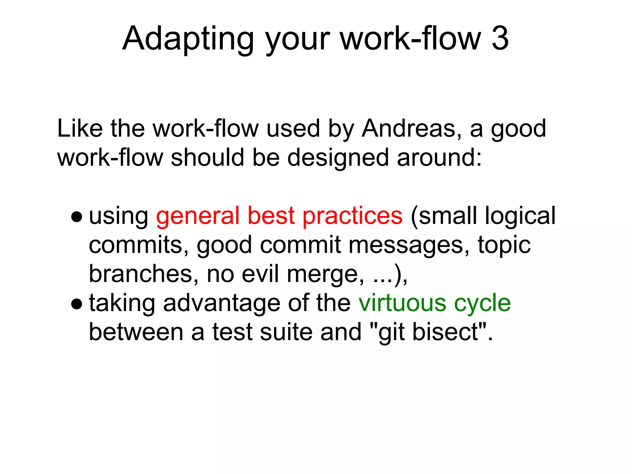 Adapting your work-flow 3

Like the work-flow used by Andreas, a good
work-flow should be designed around:

 ● using general best practices (small logical
   commits, good commit messages, topic
   branches, no evil merge, ...),
 ● taking advantage of the virtuous cycle
   between a test suite and "git bisect".
 