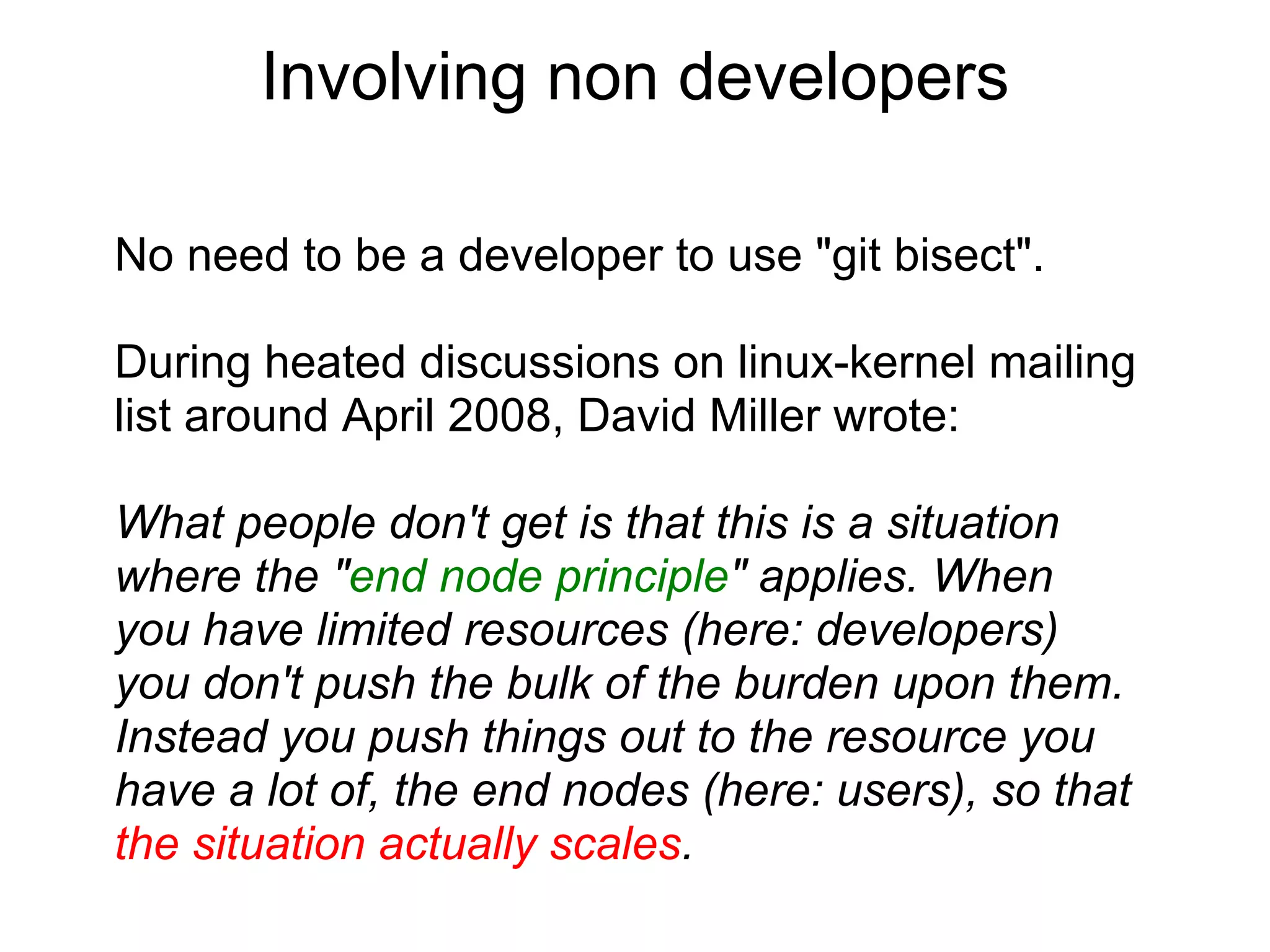 Involving non developers

No need to be a developer to use "git bisect".

During heated discussions on linux-kernel mailing
list around April 2008, David Miller wrote:

What people don't get is that this is a situation
where the "end node principle" applies. When
you have limited resources (here: developers)
you don't push the bulk of the burden upon them.
Instead you push things out to the resource you
have a lot of, the end nodes (here: users), so that
the situation actually scales.
 