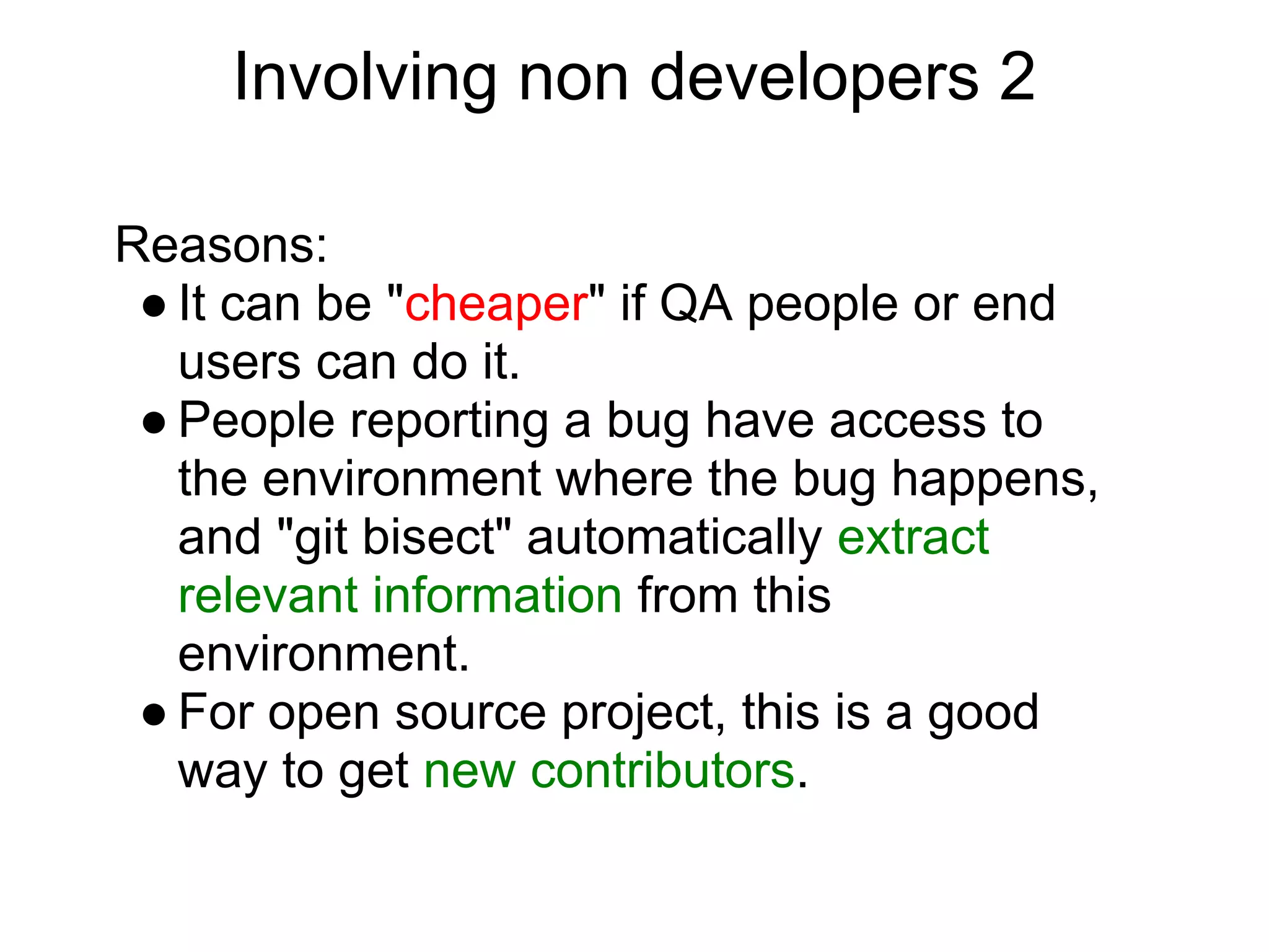 Involving non developers 2

Reasons:
 ● It can be "cheaper" if QA people or end
   users can do it.
 ● People reporting a bug have access to
   the environment where the bug happens,
   and "git bisect" automatically extract
   relevant information from this
   environment.
 ● For open source project, this is a good
   way to get new contributors.
 