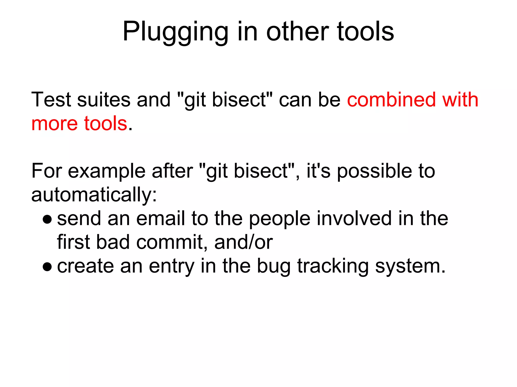 Plugging in other tools

Test suites and "git bisect" can be combined with
more tools.

For example after "git bisect", it's possible to
automatically:
 ● send an email to the people involved in the
   first bad commit, and/or
 ● create an entry in the bug tracking system.
 