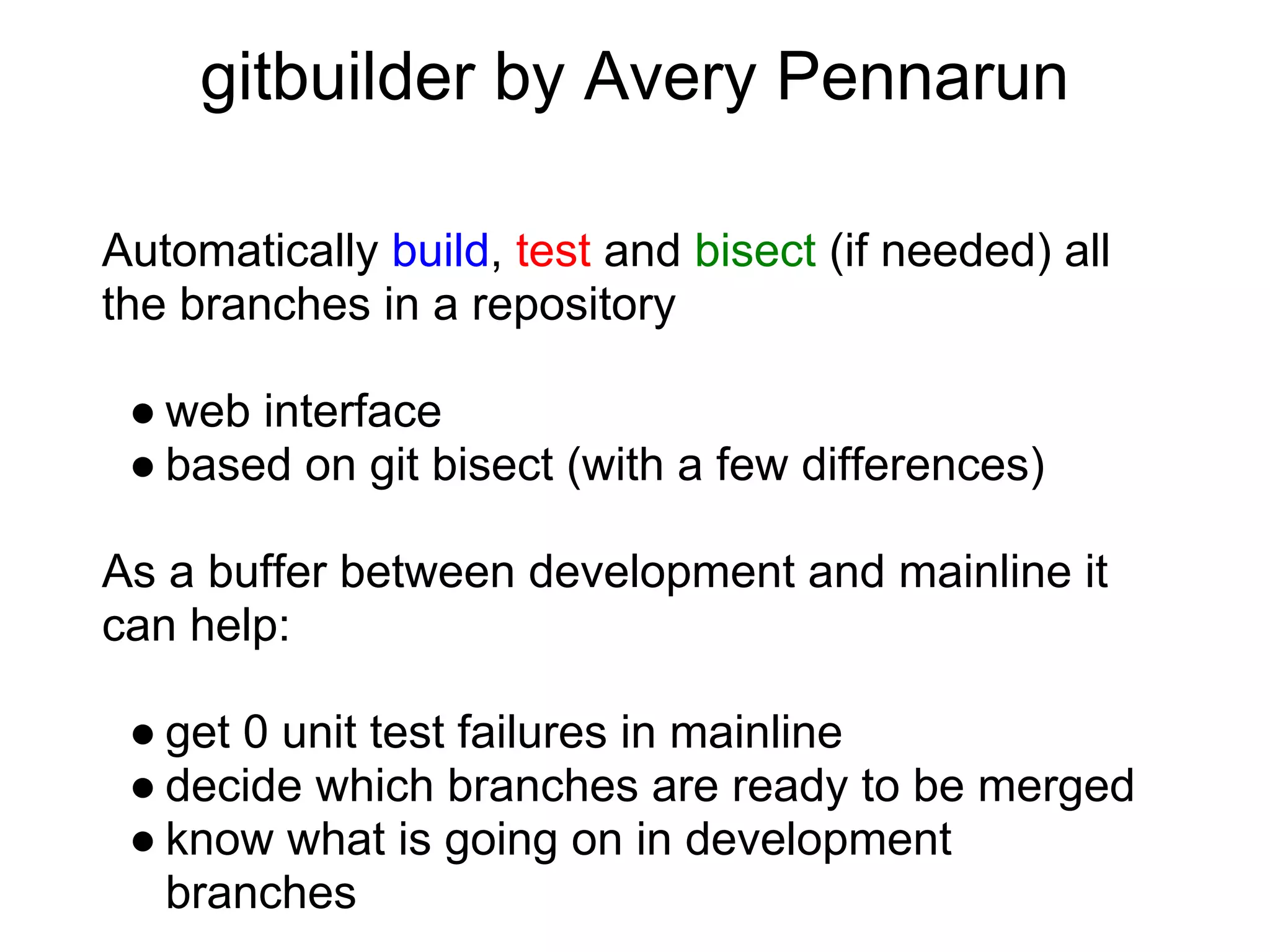 gitbuilder by Avery Pennarun

Automatically build, test and bisect (if needed) all
the branches in a repository

 ● web interface
 ● based on git bisect (with a few differences)

As a buffer between development and mainline it
can help:

 ● get 0 unit test failures in mainline
 ● decide which branches are ready to be merged
 ● know what is going on in development
   branches
 