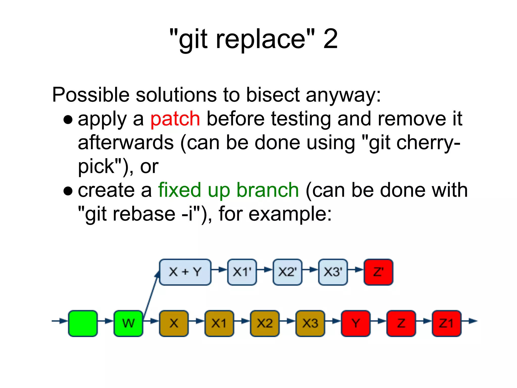 "git replace" 2
Possible solutions to bisect anyway:
 ● apply a patch before testing and remove it
   afterwards (can be done using "git cherry-
   pick"), or
 ● create a fixed up branch (can be done with
   "git rebase -i"), for example:
 