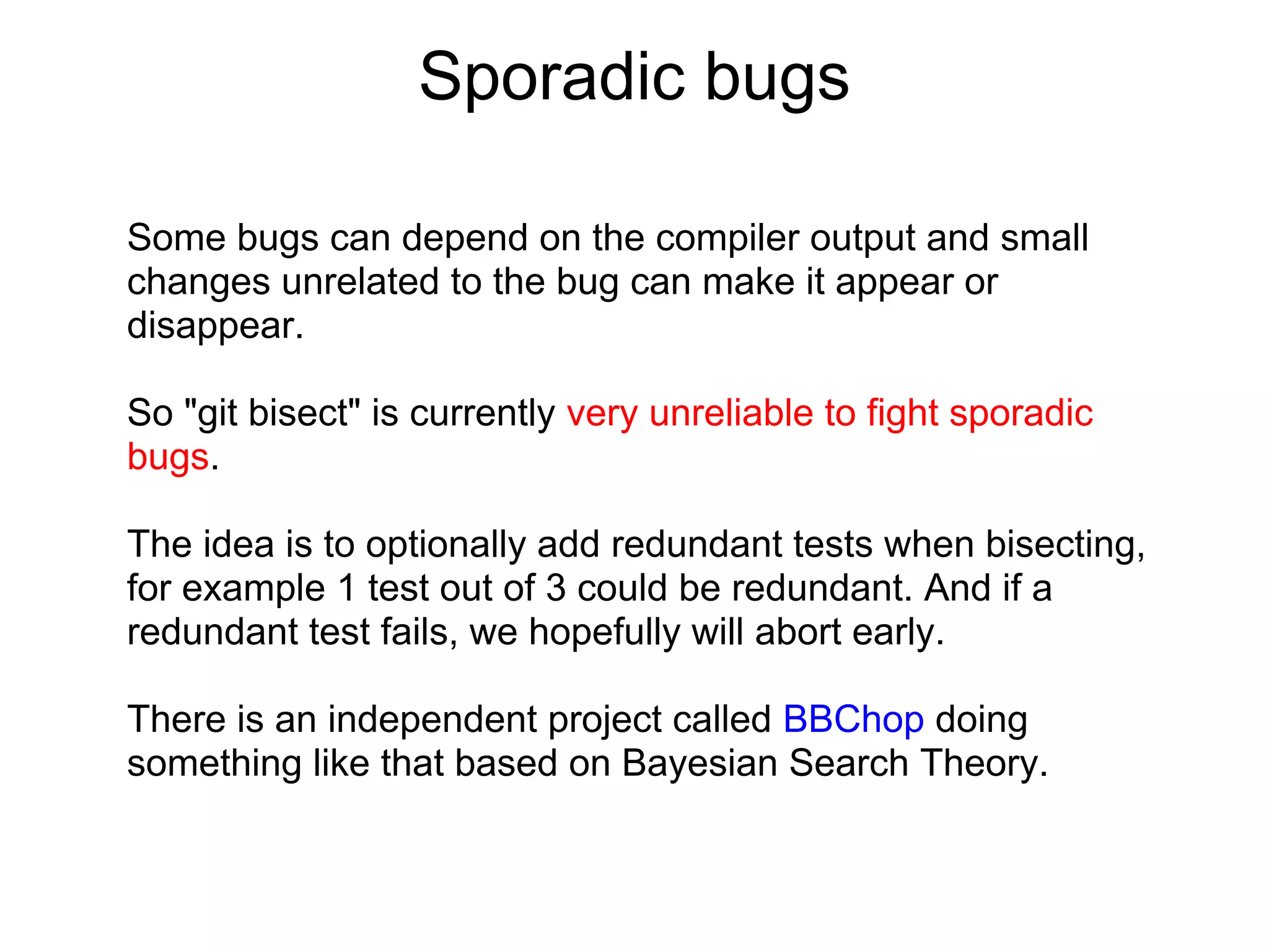 Sporadic bugs

Some bugs can depend on the compiler output and small
changes unrelated to the bug can make it appear or
disappear.

So "git bisect" is currently very unreliable to fight sporadic
bugs.

The idea is to optionally add redundant tests when bisecting,
for example 1 test out of 3 could be redundant. And if a
redundant test fails, we hopefully will abort early.

There is an independent project called BBChop doing
something like that based on Bayesian Search Theory.
 