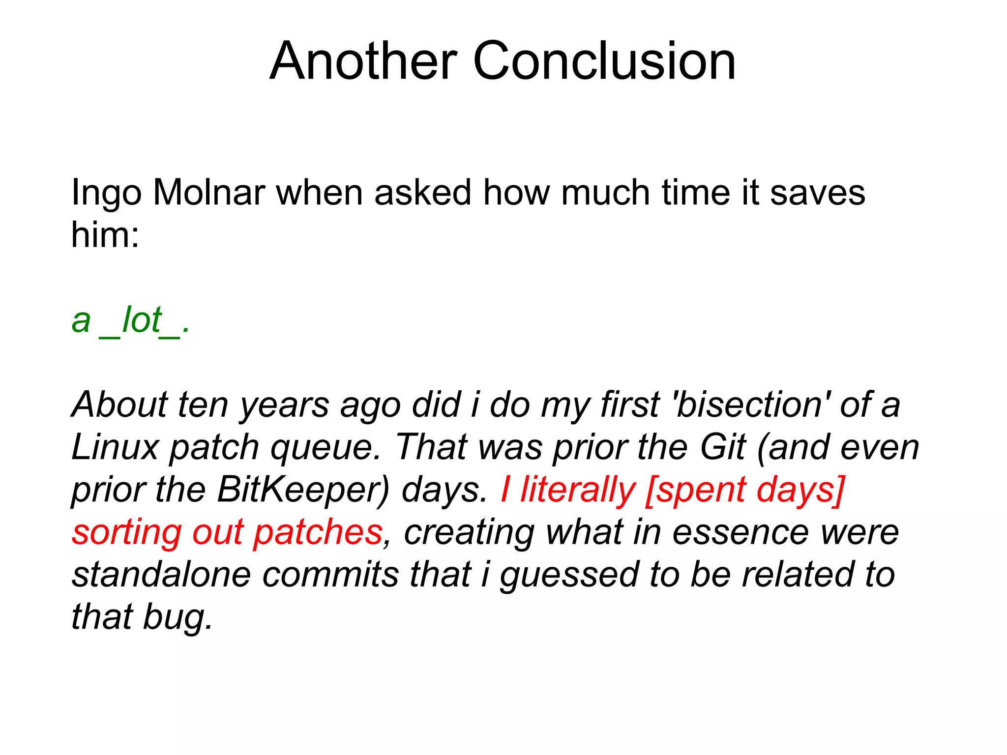 Another Conclusion

Ingo Molnar when asked how much time it saves
him:

a _lot_.

About ten years ago did i do my first 'bisection' of a
Linux patch queue. That was prior the Git (and even
prior the BitKeeper) days. I literally [spent days]
sorting out patches, creating what in essence were
standalone commits that i guessed to be related to
that bug.
 