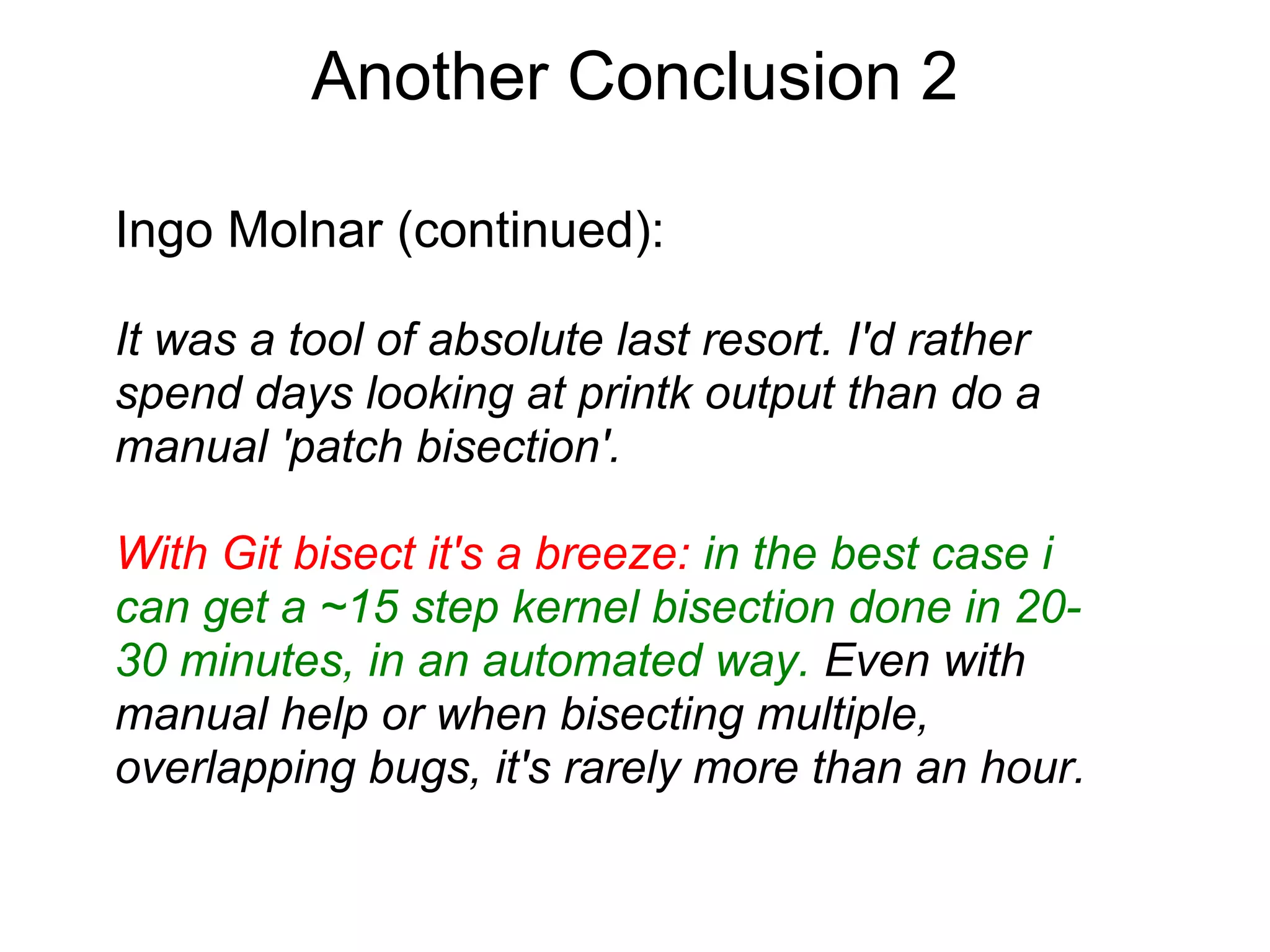 Another Conclusion 2

Ingo Molnar (continued):

It was a tool of absolute last resort. I'd rather
spend days looking at printk output than do a
manual 'patch bisection'.

With Git bisect it's a breeze: in the best case i
can get a ~15 step kernel bisection done in 20-
30 minutes, in an automated way. Even with
manual help or when bisecting multiple,
overlapping bugs, it's rarely more than an hour.
 