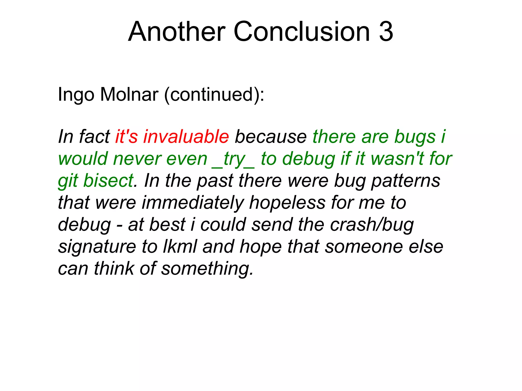 Another Conclusion 3

Ingo Molnar (continued):

In fact it's invaluable because there are bugs i
would never even _try_ to debug if it wasn't for
git bisect. In the past there were bug patterns
that were immediately hopeless for me to
debug - at best i could send the crash/bug
signature to lkml and hope that someone else
can think of something.
 