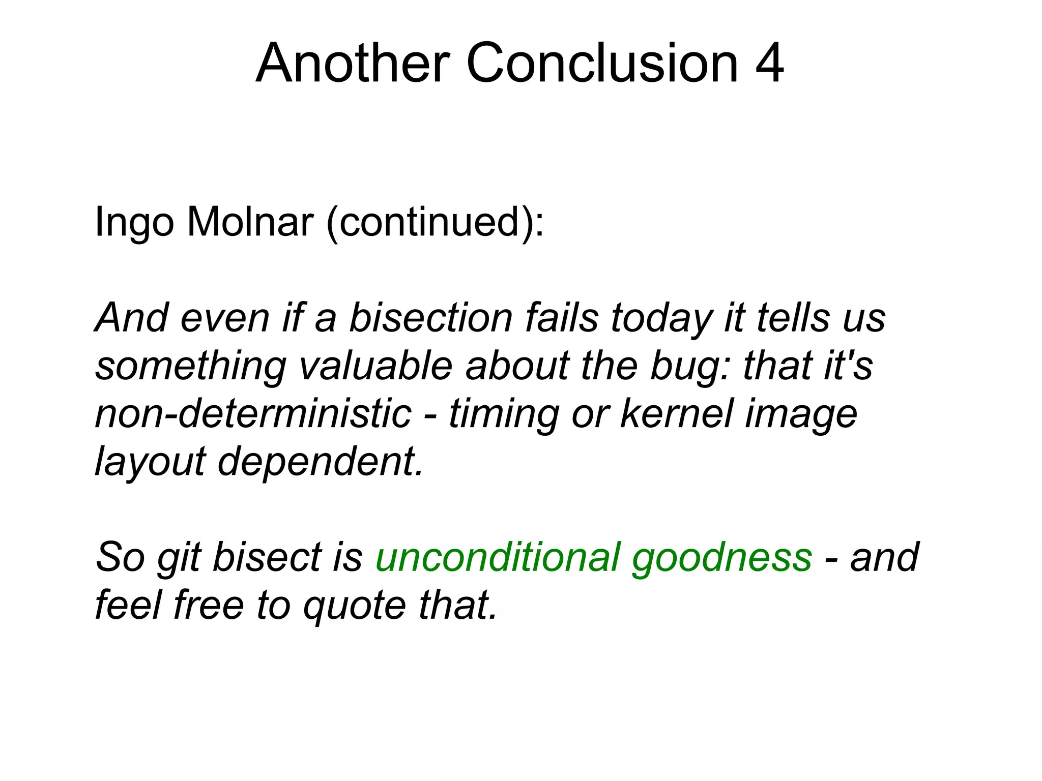 Another Conclusion 4

Ingo Molnar (continued):

And even if a bisection fails today it tells us
something valuable about the bug: that it's
non-deterministic - timing or kernel image
layout dependent.

So git bisect is unconditional goodness - and
feel free to quote that.
 