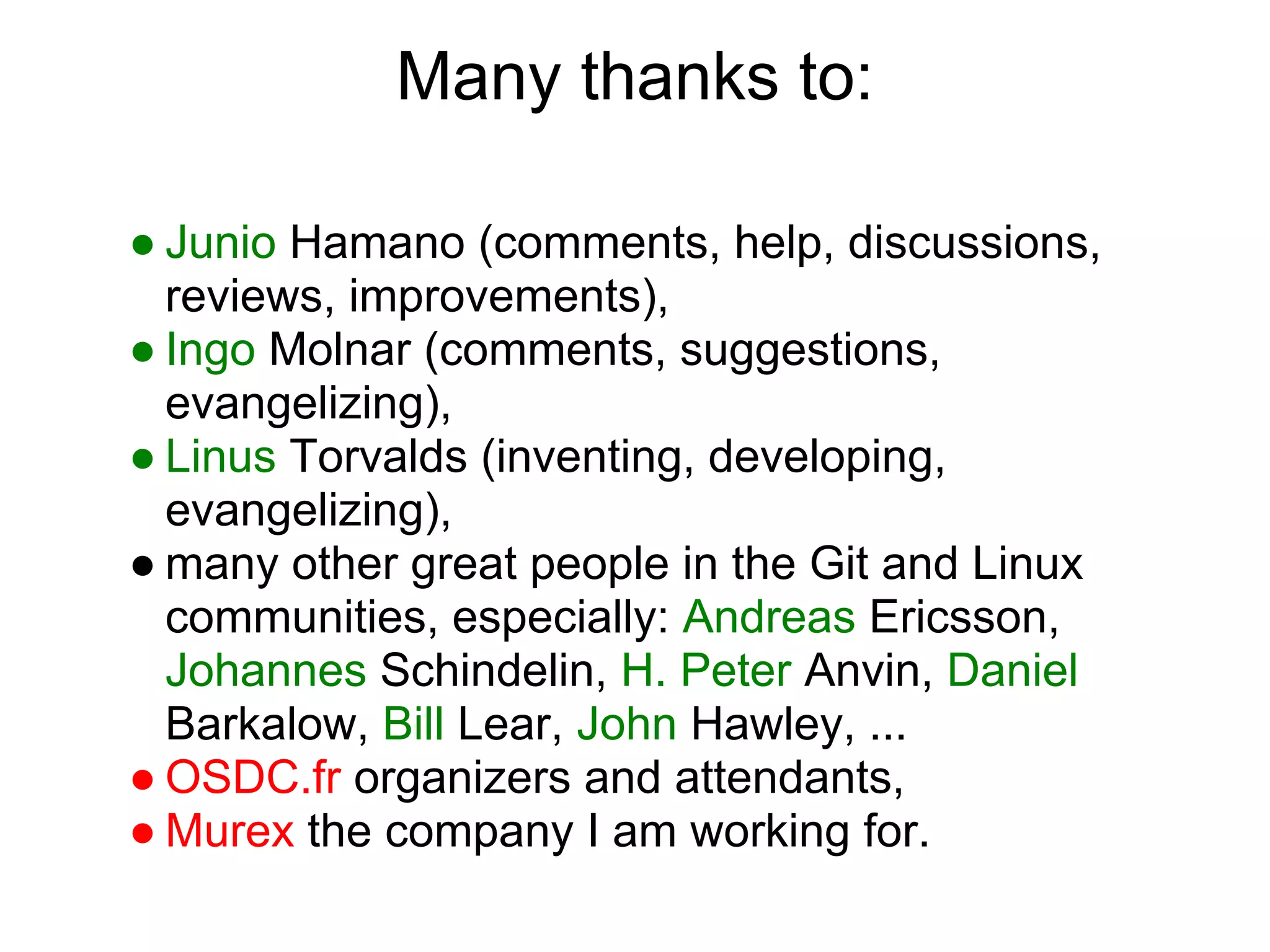 Many thanks to:

● Junio Hamano (comments, help, discussions,
  reviews, improvements),
● Ingo Molnar (comments, suggestions,
  evangelizing),
● Linus Torvalds (inventing, developing,
  evangelizing),
● many other great people in the Git and Linux
  communities, especially: Andreas Ericsson,
  Johannes Schindelin, H. Peter Anvin, Daniel
  Barkalow, Bill Lear, John Hawley, ...
● OSDC.fr organizers and attendants,
● Murex the company I am working for.
 