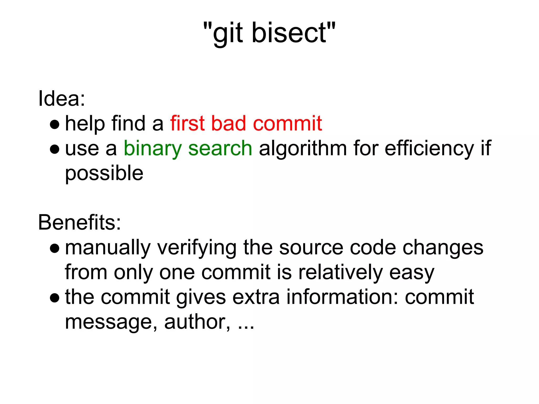 "git bisect"

Idea:
 ● help find a first bad commit
 ● use a binary search algorithm for efficiency if
   possible

Benefits:
 ● manually verifying the source code changes
   from only one commit is relatively easy
 ● the commit gives extra information: commit
   message, author, ...
 
