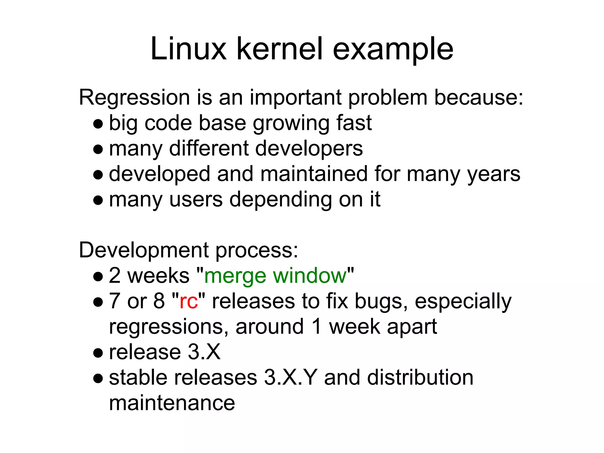 Linux kernel example
Regression is an important problem because:
 ● big code base growing fast
 ● many different developers
 ● developed and maintained for many years
 ● many users depending on it

Development process:
 ● 2 weeks "merge window"
 ● 7 or 8 "rc" releases to fix bugs, especially
   regressions, around 1 week apart
 ● release 3.X
 ● stable releases 3.X.Y and distribution
   maintenance
 