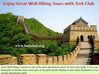 www.trekclub.org 
Great Wall hiking is known as one of the most adventurous sports all across the globe. Every year 
thousands of tourists from every part of the globe prefer Beijing as their ideal destination to try 
out this adventurous sport. 
 