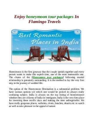 Enjoy honeymoon tour packages In
Flamingo Travels
Honeymoon is the first getaway that the couple spends together and every
person wants to make this superb time, one of the most memorable one.
The charm of the [Honeymoon tour packages] following marital
relationship is genuinely outstanding. It is the method to lay the very first
step in the journey of wedded life.
The option of the Honeymoon Destination is a substantial problem. We
have various options yet which one would be picked its always really
confusing subject. India is always on the top listing of honeymooner
whether they are citizens of India or immigrant. India is the very best place
for investing these terrific days and making the time unforgettable. We
have really gorgeous places, websites, rivers, beaches, deserts etc to watch
as well as take pleasure in the appeal of nature.
 