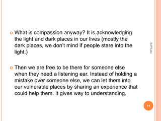  What is compassion anyway? It is acknowledging
the light and dark places in our lives (mostly the
dark places, we don’t mind if people stare into the
light.)
 Then we are free to be there for someone else
when they need a listening ear. Instead of holding a
mistake over someone else, we can let them into
our vulnerable places by sharing an experience that
could help them. It gives way to understanding.
11
EdPEaks
 