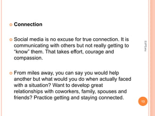  Connection
 Social media is no excuse for true connection. It is
communicating with others but not really getting to
“know” them. That takes effort, courage and
compassion.
 From miles away, you can say you would help
another but what would you do when actually faced
with a situation? Want to develop great
relationships with coworkers, family, spouses and
friends? Practice getting and staying connected.
13
EdPEaks
 