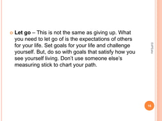  Let go – This is not the same as giving up. What
you need to let go of is the expectations of others
for your life. Set goals for your life and challenge
yourself. But, do so with goals that satisfy how you
see yourself living. Don’t use someone else’s
measuring stick to chart your path.
16
EdPEaks
 